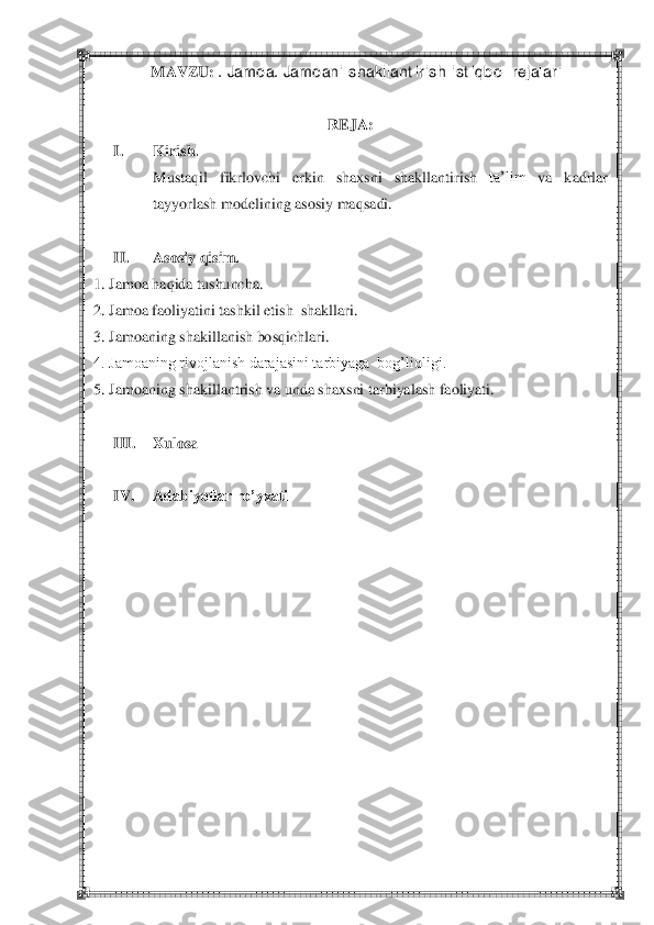  	 	
 	
 	
REJA:	 	
I. 	Kirish.	 	
Mustaqil	 	fikrlovchi	 	erkin	 	shaxsni	 	shakllantirish	 	ta‘lim	 	va	 	kadrlar	 	
tayyorlash	 modelining	 asosiy	 maqsadi.	 	
 	
II.	 	Asosiy qisim	. 	
1. Jamoa haqida tushuncha.	 	
2.	 Jamoa faoliyatini tashkil etish  	shakllari.	 	
3. Jamoaning shakillanish bosqichlari.	 	
4. Jamoaning rivojlanish darajasini tarbiyaga  bog‘liqligi.	 	
5.	 Jamoaning shakillantrish va unda shaxsni tarbiyalash faoliyati.	 	
 	
III.	 	Xulosa	 	
 	
IV.	 	Adabiyotlar ro’yxati	 	
 
 
 
 
 
 
 
 
 
 
 
 
 	
MAVZU: 	. Jamoa. Jamoani shakllantirish istiqbol rejalari 