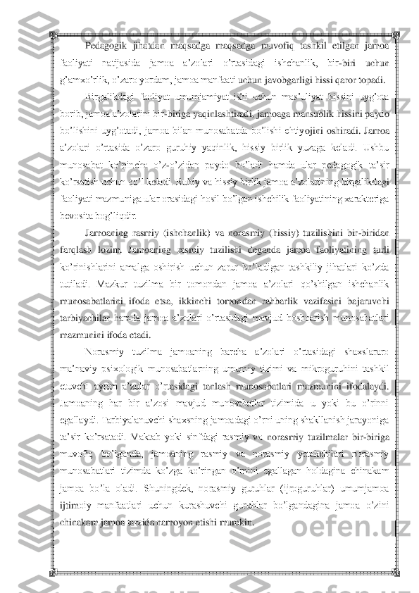  	 	
Pedagogik  jihatdan  maqsadga  maqsadga  muvofiq  tashkil  etilgan  jamoa 	
faoliyati  natijasida  jamoa  a‘zolari  o‘rtasidagi  ishchanlik,  bir	-biri  uchun 	
g‘amxo‘rlik, o‘zaro yordam, jamoa manfaati	 uchun javobgarligi hissi qaror topadi.	 	
Birgalikdagi  faoliyat  umumjamiyat  ishi  uchun  mas‘uliyat  hissini  uyg‘ota 	
borib, jamoa a‘zolarini bir	-biriga yaqinlashtiradi, jamoaga mansublik hissini paydo 	
bo‘lishini  uyg‘otadi,  jamoa  bilan  munosabatda  bo‘lishi  ehtiy	ojini  oshiradi.  Jamoa 	
a‘zolari  o‘rtasida  o‘zaro  guruhiy  yaqinlik,  hissiy  birlik  yuzaga  keladi.  Ushbu 
munosabat  ko‘pincha  o‘z	-o‘zidan  paydo  bo‘ladi  hamda  ular  pedagogik  ta‘sir 	
ko‘rsatish uchun qo‘l keladi. Ruhiy va hissiy birlik jamoa a‘zolarining birgalikd	agi 	
faoliyati mazmuniga ular orasidagi hosil bo‘lgan ishchilik faoliyatining xarakteriga 
bevosita bog‘liqdir.	 	
Jamoaning  rasmiy  (ishchanlik)  va  norasmiy  (hissiy)  tuzilishini  bir	-biridan 	
farqlash  lozim.  Jamoaning  rasmiy  tuzilishi  deganda  jamoa  faoliyatining 	turli 	
ko‘rinishlarini  amalga  oshirish  uchun  zarur  bo‘ladigan  tashkiliy  jihatlari  ko‘zda 
tutiladi.  Mazkur  tuzilma  bir  tomondan  jamoa  a‘zolari  qo‘shilgan  ishchanlik 
munosabatlarini  ifoda  etsa,  ikkinchi  tomondan  rahbarlik  vazifasini  bajaruvchi 
tarbiyachilar  h	amda  jamoa  a‘zolari  o‘rtasidagi  mavjud  boshqarish  munosabatlari 	
mazmunini ifoda etadi.	 	
Norasmiy  tuzilma  jamoaning  barcha  a‘zolari  o‘rtasidagi  shaxslararo 	
ma‘naviy  psixologik  munosabatlarning  umumiy  tizimi  va  mikroguruhini  tashkil 
etuvchi  ayrim  a‘zolar  o‘rt	asidagi  tanlash  munosabatlari  mazmunini  ifodalaydi. 	
Jamoaning  har  bir  a‘zosi  mavjud  munosabatlar  tizimida  u  yoki  bu  o‘rinni 
egallaydi. Tarbiyalanuvchi shaxsning jamoadagi o‘rni uning shakllanish jarayoniga 
ta‘sir  ko‘rsatadi.  Maktab  yoki  sinfdagi  rasmiy  va 	norasmiy  tuzilmalar  bir	-biriga 	
muvofiq  bo‘lganda,  jamoaning  rasmiy  va  norasmiy  yetakchilari  norasmiy 
munosabatlari  tizimda  ko‘zga  ko‘ringan  o‘rnini  egallagan  holdagina  chinakam 
jamoa  bo‘la  oladi.  Shuningdek,  norasmiy  guruhlar  (ijroguruhlar)  umumjamoa 
ijtim	oiy  manfaatlari  uchun  kurashuvchi  guruhlar  bo‘lgandagina  jamoa  o‘zini 	
chinakam jamoa tarzida namoyon etishi mumkin.	  