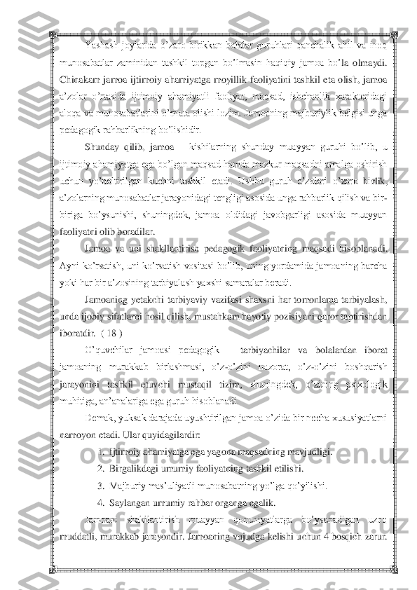  	 	
Yashash  joylarida  o‘zaro  birikkan  bolalar  guruhlari  qanchalik  ahil  va  inoq 	
munosabatlar  zaminidan  tashkil  topgan  bo‘lmasin  haqiqiy  jamoa  bo‘	la  olmaydi. 	
Chinakam  jamoa  ijtimoiy  ahamiyatga  moyillik  faoliyatini  tashkil  eta  olish,  jamoa 
a‘zolar  o‘rtasida  ijtimoiy  ahamiyatli  faoliyat,  maqsad,  ishchanlik  xarakteridagi 
aloqa va munosabatlarini o‘rnata olishi lozim. Jamoaning majburiylik belgisi unga 
pedagogik rahbarlikning bo‘lishidir.	 	
Shunday  qilib,  jamoa 	– kishilarning  shunday  muayyan  guruhi  bo‘lib,  u 	
ijtimoiy ahamiyatga ega bo‘lgan maqsad hamda mazkur maqsadni amalga oshirish 
uchun  yo‘naltirilgan  kuchni  tashkil  etadi.  Ushbu  guruh  a‘zolari  o‘zaro  bi	rlik, 	
a‘zolarning munosabatlar jarayonidagi tengligi asosida unga rahbarlik qilish va bir	-	
biriga  bo‘ysunishi,  shuningdek,  jamoa  oldidagi  javobgarligi  asosida  muayyan 
faoliyatni olib boradilar.	 	
Jamoa  va  uni  shakllantirish  pedagogik  faoliyatning  maqsadi  hiso	blanadi. 	
Ayni  ko‘rsatish,  uni  ko‘rsatish  vositasi  bo‘lib,  uning  yordamida  jamoaning  barcha 
yoki har bir a‘zosining tarbiyalash yaxshi samaralar beradi.	 	
Jamoaning  yetakchi  tarbiyaviy  vazifasi  shaxsni  har  tomonlama  tarbiyalash, 	
unda ijobiy sifatlarni hosil q	ilish, mustahkam hayotiy pozisiyani qaror taptirishdan 	
iboratdir.  ( 18 )	 	
O‘quvchilar  jamoasi  pedagogik 	– 	tarbiyachilar  va  bolalardan  iborat 	
jamoaning  murakkab  birlashmasi,  o‘z	-o‘zini  nazorat,  o‘z	-o‘zini  boshqarish 	
jarayonini  tashkil  etuvchi  mustaqil  tizim	,  shuningdek,  o‘zining  psixologik 	
muhitiga, an‘analariga ega guruh hisoblanadi.	 	
Demak, yuksak darajada uyushtirilgan jamoa o‘zida bir necha xususiyatlarni 	
namoyon etadi. 	Ular quyidagilardir:	 	
1.	 Ijtimoiy ahamiyatga ega yagona maqsadning mavjudligi.	 	
2.	 Birgalikdag	i umumiy faoliyatning tashkil etilishi.	 	
3.	 Majburiy mas‘uliyatli munosabatning yo‘lga qo‘yilishi.	 	
4.	 Saylangan umumiy rahbar organga egalik.	 	
Jamoani  shakllantirish  muayyan  qonuniyatlarga  bo‘ysunadigan  uzoq 	
muddatli, murakkab jarayondir. Jamoaning vujudga kelishi	 uchun 4 bosqich zarur.  