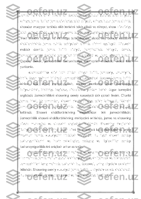  	 	
Jamoaning  shakllanish  bosqichlari  dastlab  pedagog  butun  guruhga  talab  qo‘yadi, 
so‘ngra jamoa faollari jamoa a‘zolariga talab qo‘yadi, so‘ngra butun jamoa alohida 
shaxsdan  muayyan  tartibda  olib  borishni  talab  qiladi  va  nihoyat,  shaxs	 o‘z	-o‘ziga 	
talab  qo‘yadi.  Ushbu  jarayonni  sxema  tarzda  quyidagicha  bayon  etish  mumkin. 
Yosh  avlodni  hayotga  va  mehnatga  tarbiyalashda,  ularda  oliy  axloqiy  sifatlarni 
shakllantirishda  jamoa  ruhida  tarbiyalash  alohida  o‘rinni  egallaydi.  O‘quvchi 
maktab  davr	ida  jamoa  bo‘lib  o‘qiydi,  hamjihatlikda  ishlaydi,  demak, 	
jamoatchilikning  dastlabki  tamoyillari  bilan  tanishadi  va  ularni  o‘rganib  boradi. 
Quyida,  asosan,  jamoatchilik  tushunchasiga  doir  ayrim  masalalar  ustida  fikr 
yuritamiz.	 	
«Jamoatchilik»  so‘zi  lotin  til	idan  olingan  bo‘lib,  jamoaviy,  umumiylik, 	
birlik  degan  ma‘noni  bildiradi.  Jamoatchilik  tushunchasi  dastavval  jamoa  bo‘lib 
ishlash,  xalq  uchun  mehnat  qilish,  shaxsiy  manfaatni  umum  manfaatiga 
bo‘ysundirish,  bir	-biriga  beg‘araz,  o‘rtoqlarcha  yordam  berish  de	gan  tamoyilni 	
anglatadi.  Jamoatchilikni  shaxsning  asosiy  xususiyati  deb  qarash  lozim.  Chunki 
jamoa  hissi,  bir  tomondan,  shaxsni  rivojlantirishga  ta‘sir  ko‘rsatadi,  ikkinchi 
tomondan,  shaxsning  tarbiyalanishida  o‘zaro  dialektik  munosabatni  vujudga 
keltiradi	.  Shaxsni  shakllantirishning  vositalaridan  biri  jamoatchilikdir. 	
Jamoatchilik  shaxsni  shakllantirishning  mohiyatini  ochishda,  jamoa  va  shaxsning 
o‘zaro  munosabat  va  aloqasini  anglashda  muhimdir.  Shaxsning  rivojlanish 
faoliyatida  jamoatchilikning  tutgan  o‘r	ni  va  ahamiyati  katta  ekanligini  va  uning 	
mazmuni  hamda  xususiyatini  ifodalash  ma‘quldir.  Bu  ilgari  shaxsni  qanday 
tushunganliklarini  va  hozir  psixologlar,  pedagog  va  faylaso‘flar  qanday 
tushunayotganliklarini aniqlash uchun zarurdir.	 	
Jamoatchilik  tushunchasini  tor  ma‘noda  va  keng  ma‘noda  anglash  mumkin. 	
Tor ma‘noda jamoa ma‘lum guruh kishilar yig‘indisi, sinf jamoasi va boshqalardir. 
Jamoatchilikni  keng  ma‘noda  tushunish  bu,  dastavval,  uning  obyektiv  asoslarini 
bilishdir. Shaxsning aso	siy xususiyati jamoa bo‘lib, u obyektiv asosda shakllanadi. 	
Bu esa, dastavval, jamiyat taraqqiyoti va hayot sharoitiga bog‘liqdir.	  