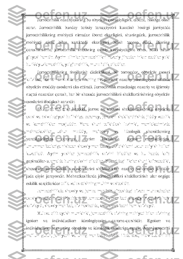  	 	
Jamoatchilik nazariyasining bu obyektiv qonuniyligini, albatta, hisobga olish 	
zarur.  Jamoatchilik  bunday  tarixiy  taraqqiyotni	 	kuzatish  hozirgi  jamiyatda 	
jamoatchilikning  mohiyati  nimadan  iborat  ekanligini,  shuningdek,  jamoatchilik 
mohiyati  nima  bilan  xarakterli  ekanligini  bilish  taqozo  etadi.  Bizning 
qarashimizcha,  jamoatchilik  shaxsning  asosiy  xususiyatigina  emas,  balki  butun 
g‘oyasi  hamdir.  Ayrim  olimlar  jamoatchilikni  nazariy  jihatdan  inkor  etadilar  yoki 
bu ikkiyuzlamachilik, yolg‘onchilik, munofiqlik qiladilar.	 	
Jamoatchilikning  rivojlanish  dialektikasi,  bir  tomondan,  obyektiv  asosni 	
ko‘zlasa, ikkinchi tomondan, jamoaning rivo	jlanishi, nazariy psixologiyasi sifatida 	
obyektiv moddiy asoslarni aks ettiradi. Jamoatchilik masalasiga nazariy va ijtimoiy 
nuqtai  nazardan qarash, har  bir shaxsda  jamoatchilikni  shakllantirishning obyektiv 
asoslarini ifodalash zarurdir.	 	
Shuni  e‘tirof  eti	sh  kerakki,  jamoa  va  shaxsni  shakllantirishning  obyektiv 	
asosi  va  psixologiyasi  bo‘lishiga  qaramay,  jamoani  shakllantirishda  jiddiy  xatolik 
va  kamchiliklar  mavjuddir.  Yana  shuni  ta‘kidlash  lozimki,  mamlakatimizda 
mehnatkashlar  uchun  moddiy,  ma‘naviy  va  ide	ologik  sharoitlarning 	
yaratilganligiga  qaramay,  ayrim  kishilarda  jamoa  manfaatlariga, 
umummanfaatlariga nisbatan shaxsiy manfaat va qiziqishlarni ustun qo‘yish hollari 
kuzatiladi.  Ayrim  yoshlar  jamoatchilik  so‘zini  biladilar  va  bu  haqda  ko‘p 
gapiradilar	-u,	 amalda buning aksini qiladilar. Yuqoridagi fikrlar shuni ko‘rsatadiki, 	
shaxsning  jamoatchilik  xususiyatlarini  shakllantirish  nazariy  va  amaliy  jihatdan 
juda  qiyin  jarayondir.  Mehnatkashlarda  jamoatchilikni  shakllantirish  ular  ongiga 
eskilik sarqitlaridan 	to‘la xalos etishning muhim vositasidir.	 	
Jamoatchilikda  shaxsiy  va  jamoa  manfaati  o‘rtasidagi  o‘zaro  munosabatlar 	
asosiy  masala  bo‘lib  hisoblanadi.  Jamoatchilik  manfaati  shaxsiy  qiziqishni  ham 
ko‘zlaydi, shaxsiy manfaat, o‘z navbatida, umummanfaatni ham ko	‘zlaydi.	 	
Xulosa qilib aytish mumkinki, jamoatchilik o‘zining mohiyati bilan o‘zining 	
igoizm  va  individualizm  ideologiyasiga  qarama	-qarshidir.  Egoizm  va 	
individualizm  ham  uning  obyektiv  va  ideologik  asoslariga  egadir.  Agar  jamoatchi 
ma‘lum  guruh,  jamiyatni 	va  uning  manfaatini  o‘zida  ifoda  etsa,  individualchi  bir  