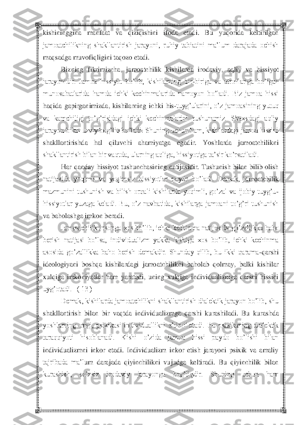  	 	
kishininggina  manfaat  va  qiziqishini  ifoda  etadi.  Bu  yuqorida  keltirilgan 
jamoatchilikning  shakllantirish  jarayoni,  ruhiy  tabiatini  ma‘lum  darajada  ochish 
maqsadga muvofiqligini taqozo etadi.	 	
Bizning	 fikrimizcha,  jamoatchilik  kishilarda  irodaviy,  aqliy  va  hissiyot 	
jarayonidir.  Jamoa  hissiyot  bo‘lib,  kishilarning  bir	-biriga  va  atroflariga  bo‘lgan 	
munosabatlarida  hamda  ichki  kechinmalarida  namoyon  bo‘ladi.  Biz  jamoa  hissi 
haqida  gapirganimizda,  kishilar	ning  ichki  his	-tuyg‘ularini,  o‘z  jamoasining  yutuq 	
va  kamchiligi  to‘g‘risidagi  ichki  kechinmalarini  tushunamiz.  Shaxsdagi  aqliy 
jarayon bilan uzviy bog‘liq bo‘ladi. Shuning uchun ham, kishilardagi jamoa hissini 
shakllantirishda  hal  qiluvchi  ahamiyatga  egad	ir.  Yoshlarda  jamoatchilikni 	
shakllantirish bilan bir vaqtda, ularning aqliga, hissiyotiga ta‘sir ko‘rsatiladi.	 	
Har  qanday  hissiyot  tushunchasining  natijasidir.  Tushunish  bilan  bilib  olish 	
natijasida  yoqimli  va  yoqimsiz  hissiyotlar  paydo  bo‘ladi.  Demak,  ja	moatchilik 	
mazmunini  tushunish  va  bilish  orqali  kishilarda  yoqimli,  go‘zal  va  ijobiy  tuyg‘u	-	
hissiyotlar  yuzaga  keladi.  Bu,  o‘z  navbatida,  kishilarga  jamoani  to‘g‘ri  tushunish 
va baholashga imkon beradi.	 	
Jamoatchilik insonga xos bo‘lib, ichki kechinma natij	asida go‘zallikka baho 	
berish  natijasi  bo‘lsa,  individualizm  yakka  kishiga  xos  bo‘lib,  ichki  kechinma 
asosida  go‘zallikka  baho  berish  demakdir.  Shunday  qilib,  bu  ikki  qarama	-qarshi 	
ideologiyani  boshqa  kishilardagi  jamoatchilikni  baholab  qolmay,  balki  kishi	lar 	
xulqiga  imkoniyatlar  ham  yaratadi,  uning  xulqiga  individualizmga  qarshi  hissini 
uyg‘otadi.   ( 13 )	 	
Demak, kishilarda jamoatchilikni shakllantirish dialektik jarayon bo‘lib, shu 	
shakllantirish  bilan  bir  vaqtda  individualizmga  qarshi  kurashiladi.  Bu  kur	ashda 	
yoshlarning  ongi,  psixikasi  individuallikni  e‘tirof  etadi.  Bu  psixikaning  dialektik 
taraqqiyoti  hisoblanadi.  Kishi  o‘zida  jamoa  hissi  paydo  bo‘lishi  bilan 
individualizmni  inkor  etadi.  Individualizm  inkor  etish  jarayoni  psixik  va  amaliy 
tajribada  ma‘l	um  darajada  qiyinchilikni  vujudga  keltiradi.  Bu  qiyinchilik  bilan 	
kurashish,  so‘zsiz  irodaviy  jarayonga  bog‘liqdir.  Shuning  uchun  ham  