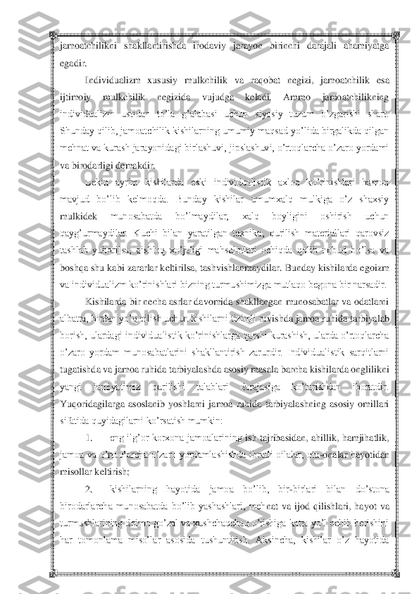  	 	
jamoatchilikni  shakllantirishda  irodaviy  jarayon  birinchi  darajali  ahamiyatga 
egadir.	 
Individualizm  xususiy  mulkchilik  va 	raqobat  negizi,  jamoatchilik  esa 	
ijtimoiy  mulkchilik  negizida  vujudga  keladi.  Ammo  jamoatchilikning 
individualizm  ustidan  to‘la  g‘alabasi  uchun  siyosiy  tuzum  o‘zgarishi  shart. 
Shunday qilib, jamoatchilik kishilarning umumiy maqsad yo‘lida birgalikda qilgan	 	
mehnat va kurash jarayonidagi birlashuvi, jipslashuvi, o‘rtoqlarcha o‘zaro yordami 
va birodarligi demakdir.	 	
Lekin  ayrim  kishilarda  eski  individualistik  axloq  ko‘rinishlari  hamon 	
mavjud  bo‘lib  kelmoqda.  Bunday  kishilar  umumxalq  mulkiga  o‘z  shaxsiy 
mulkidek	 	munosabatda  bo‘lmaydilar,  xalq  boyligini  oshirish  uchun 	
qayg‘urmaydilar.  Kuchi  bilan  yaratilgan  texnika,  qurilish  materiallari  qarovsiz 
tashlab  yuborilsa,  qishloq  xo‘jaligi  mahsulotlari  ochiqda  qolib  nobud  bo‘lsa  va 
boshqa shu kabi zararlar keltirilsa, ta	shvishlanmaydilar. Bunday kishilarda egoizm 	
va individualizm ko‘rinishlari bizning turmushimizga mutlaqo begona bir narsadir.	 	
Kishilarda bir necha asrlar davomida shakllangan munosabatlar va odatlarni 	
albatta, birdan yo‘q qilish uchun kishilarni tizimli ra	vishda jamoa ruhida tarbiyalab 	
borish, ulardagi individualistik ko‘rinishlarga qarshi kurashish, ularda o‘rtoqlarcha 
o‘zaro  yordam  munosabatlarini  shakllantirish  zarurdir.  Individualistik  sarqitlarni 
tugatishda va jamoa ruhida tarbiyalashda asosiy masala b	archa kishilarda onglilikni 	
yangi  jamiyatimiz  qurilishi  talablari  darajasiga  ko‘tarishdan  iboratdir. 
Yuqoridagilarga  asoslanib  yoshlarni  jamoa  ruhida  tarbiyalashning  asosiy  omillari 
sifatida quyidagilarni ko‘rsatish mumkin:	 	
1.	 	eng  ilg‘or korxona  jamoalarining	 ish  tajribasidan,  ahillik,  hamjihatlik, 	
jamoa  va  o‘rtoqlarcha  o‘zaro  yordamlashishda  ibratli  oilalar,  ota	-onalar  hayotidan 	
misollar keltirish;	 	
2.	 	kishilarning  hayotida  jamoa  bo‘lib,  bir	-birlari  bilan  do‘stona 	
birodarlarcha  munosabatda  bo‘lib  yashashlari,  meh	nat  va  ijod  qilishlari,  hayot  va 	
turmushlarining doimo go‘zal va xushchaqchaq o‘tishiga katta yo‘l ochib berishini 
har  tomonlama  misollar  asosida  tushuntirish.  Aksincha,  kishilar  o‘z  hayotida  