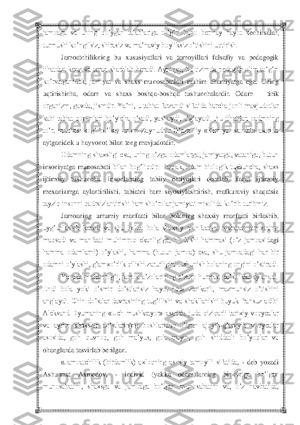  	 	
jamoaga  va  uning  qo‘ygan  talablariga  to‘g‘ri  baho  bermay  hayot  k	echirsalar, 	
turmushi ko‘ngilsiz, shirasiz va ma‘naviy boyliksiz o‘tishini uqtirish.	 	
Jamoatchilikning  bu  xususiyatlari  va  tamoyillari  falsafiy  va  pedagogik 	
jihatdan  keng  va  teran  sharhlab  beradi.  Ayniqsa,  bu  tizimda  pedagog  olim  to‘g‘ri 
ko‘rsatganidek,  jami	yat  va  shaxs  munosabatlari  muhim  ahamiyatga  ega.  Uning 	
uqtirishicha,  odam  va  shaxs  boshqa	-boshqa  tushunchalardir.  Odam 	– 	tirik 	
organizm, gavda, jismdir. Ya‘ni, u tabiat farzandi sifatida barcha jonli mavjudotlar 
kabi  tabiat  qonunlari  bo‘yicha  o‘sadi,  yasha	ydi,  ulg‘ayadi.  Bu  jihatdan  oadmning 	
to‘rt  muchasi  sog‘  bo‘lsa,  Imom  Zaynuddir  G‘azzoliy  «Kimiyoi  saodat»  asarida 
aytganidek u hayvonot bilan teng mavjudotdir.	 	
Odamning  shaxsligi esa, uning o‘zga odamlarga,  jamiyatga, vataniga, butun 	
insoniyatga  munosabati	 bilan  bog‘liqdir.  Demak,  odam  biologik  tushuncha,  shaxs 	
ijtimoiy  tushuncha.  Insonlarning  tabiiy  ehtiyojlari  qoralab,  faqat  ijtimoiy 
mexanizmga  aylantirilishi,  tabiatni  ham  siyosiylashtirish,  mafkuraviy  shaqatsiz 
tayziq insonni qadrsizlantirishi ham sho‘ro	lar jamiyati misolida ko‘rib turibmiz.	 	
Jamoaning  umumiy  manfaati  bilan  bolaning  shaxsiy  manfaati  birlashib, 	
uyg‘unlashib  ketadi  va  shu  holda  bola  shaxsiy  manfaatiga  nisbatan  jamoaning 
maqsadi  va  manfaati  muhimroq  ekanligiga,  bir  kishi  hammasi  (o‘z  jamoasid	agi 	
hamma  odamlarni)  o‘ylashi,  hamma  (butun  jamoa)  esa,  shu  jamoadagi  har  bir 
odamni o‘ylashi, g‘amxo‘rlik qilishi zarurligini tushunish bolaning ongini o‘stiradi.	 	
Yanada  muhimrog‘i,  jamoa  a‘zolarining  o‘zaro hurmati  do‘stlikka  aylanadi. 	
Endi  bola  yoki  o‘s	mir  do‘stlarisiz  hayot  juda  zerikarli,  mazmunsiz  o‘tishini 	
anglaydi.  Chin  do‘stlar  davrasining  tug‘ilishi  va  shakllanishi  buyuk  fransuz  adibi 
Aleksand  Dyumaning  «Uch  mushketyor»  asarida  juda  qiziqarli  tarixiy  voqyealar 
va  ayrim  shaxslar  do‘stlarining  boshl	aridan  o‘tgan  ajoyib	-g‘aroyib  voqyealar 	
asosida,  goh  quvnoq,  goh  ma‘yus,  goh  mayin,  goh  shiddatli  bo‘yoqlar  va 
ohanglarda tasvirlab berilgan.	 	
«Jamoatchilik  (birdamlik)  axloqning  asosiy  tamoyili  sifatida, 	- deb  yozadi 	
Ashurmat  Axmedov, 	- 	individ  (yakka  odam)larning  bir	-biriga  bo‘lgan 	
munosabatini,  shaxsga  va  jamoaga  bo‘lgan  munosabatini  va,  o‘z  navbatida,  