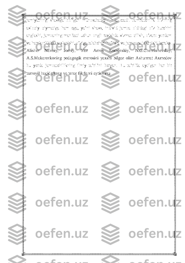  	 	
jamiyatning  shaxsga  bo‘lgan  munosabatini 	ifoda  etadi.  Jamoatchilik  o‘zining 	
axloqiy  qiymatiga  ham  ega,  ya‘ni  shaxs,  individ  jamoa  oldidagi  o‘z  burchini 
anglashi,  jamoaning  manfaati  uchun  ongli  ravishda  xizmat  qilish,  o‘zaro  yordam 
va hamkorlikka asoslanishi, o‘ziga talabchan bo‘lishi va jamoaga i	shonishi kerak». 	
Alisher  Navoiy,  Jomiy,  Yan  Amos  Komenskiy,  N.G.Chernishevskiy, 
A.S.Makarenkoning  pedagogik  merosini  yaxshi  bilgan  olim  Ashurmat  Axmedov 
bu  yerda  jamoatchilikning  ilmiy  ta‘rifini  bergan.  Bu  ta‘rifda  aytilgan  har  bir 
tamoyil haqida keng 	va t	eran fikrlarni aytish mu	 	
 
 
 
 
 
 
 
 
 
 
 
 
 
 
 
 
 
 
 
 
 
  