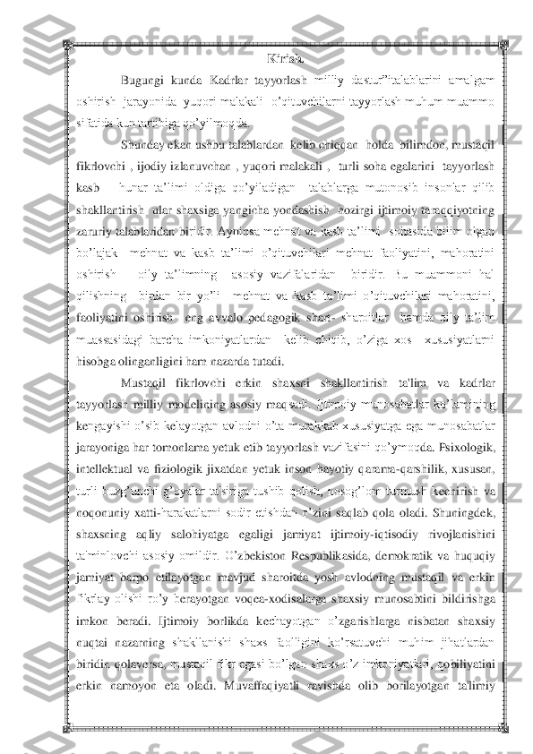  	 	
Kirish.	 	
Bugungi  kunda 	Kad	rlar  tayyorlash 	milliy  dastur‖italablarini  amalgam 	
oshirish  jarayonida  yuqori malakali  o‘qituvchilarni tayyorlash muhum  muammo 
sifatida kun tartibiga qo‘yilmoqda.	 	
Shunday ekan ushbu talablardan  kelib chiqqan  holda  bilimdon, mustaqil 	
fikrlovchi  ,  ijod	iy  izlanuvchan  ,  yuqori  malakali  ,    turli  soha  egalarini    tayyorlash  	
kasb 	– hunar  ta‘limi  oldiga  qo‘yiladigan    talablarga  mutonosib  insonlar  qilib  	
shakllantirish    ular  shaxsiga  yangicha  yondashish    hozirgi  ijtimoiy  taraqqiyotning  
zaruriy  talablaridan  bi	ridir.  Ayniqsa  mehnat  va  kasb  ta‘limi    sohasida  bilim  olgan 	
bo‘lajak    mehnat  va  kasb  ta‘limi  o‘qituvchilari  mehnat  faoliyatini,  mahoratini 
oshirish      oily  ta‘limning    asosiy  vazifalaridan    biridir.  Bu  muammoni  hal 
qilishning    birdan  bir  yo‘li    mehnat  va  ka	sb  ta‘limi  o‘qituvchilari  mahoratini, 	
faoliyatini  oshirish    eng  avvalo  pedagogik  shart	- sharoitlar    hamda  oily  ta‘lim 	
muassasidagi  barcha  imkoniyatlardan    kelib  chiqib,  o‘ziga  xos    xususiyatlarni  
hisobga olinganligini ham nazarda tutadi.	 	
Musta	qil  fikrlovc	hi  erkin  shaxsni  shakllantirish  ta'lim  va  kadrlar 	
tayyorlash  milliy  mod	elining  asosiy  ma	qsadi.  Ijtimoiy  munosabatlar  ko‘lamining 	
kengayishi  o‘sib  k	elayotgan  avlodni  o‘ta  murakkab  xususiyatga  ega  munosabatlar 	
jarayoniga har tomonlama yetuk etib	 tayyorlash v	azifasini qo‘ymoq	da. Psixologik	, 	
int	ellektual  va  fiziologik  jix	atdan 	yetuk  inson  hayotiy  qarama	-qarshilik,  xususan, 	
turli  buzg‘unchi  g‘oyalar  ta'siriga  tushib  qolish,  nosog‘lom  turmush  k	echirish  va 	
noqonuniy  xatti	-harakatlarni  sodir  etishdan  o‘	zini 	saqlab 	qola	 oladi.  Shuningd	ek, 	
shaxsning  aqliy  saloh	iy	atga  egaligi  jamiyat  ijtimoiy	-iq	tisodiy  rivojlanishin	i 	
ta'minlovchi  asosiy  omildir.  O‘	zb	ekiston	 Respublikasida,  d	emokratik  va  huquq	iy 	
jamiyat  barpo  etilayotgan  mavjud	 sharoitda  yosh  avlodning  mustaq	il  va	 erkin	 	
fikrlay  olishi  ro‘y  b	erayotgan  voq	ea-xodisalarga  shaxsiy  munosabtini  bildirish	ga 	
imkon  b	eradi.  Ijtimoiy  borlikda  k	echayotgan  o‘	zgarishlarga  nisbatan  shaxsiy 	
nuq	tai  nazarning 	shakllanishi  shaxs  faolligini  ko‘rsatuvchi  muhim  jihatlardan 	
biridir.  q	olav	ers	a, 	mustaqil  fikr  egasi  bo‘lgan  shaxs  o‘z  imkoniyatlari,  q	obiliyatini 	
erkin  namoyon  eta  oladi.  Muvaffaq	iyatli  ravishda 	olib  borilayotgan  ta'limiy 	
Жамоанинг 	ўзига хос 	хусусиятлари	 	
Ижтимоий 
аҳамиятга эга 	
ягона ма	қсаднинг 	
мавжудлиги	 	
 	
Биргаликдаги 	
умумий 	
фаолиятнинг 
ташкил этилиши	 	
Мажбурий, 
масъулиятли 
муносабат	 	
нинг й	ўлга 	
қў	йилиши	 	
 	
Сайланган 
умумий 
ра	ҳбарий 	
органга эгалик	 	
 	
Жамоа	 	
  