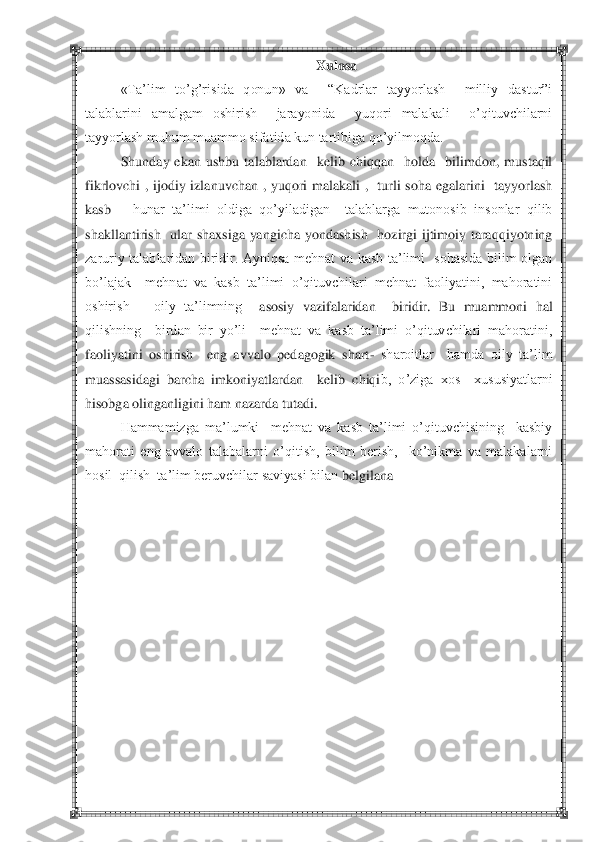  	 	
Xulosa	 	
«Ta‘lim  to‘g‘risida  qonun»  va    ―Kadrlar  tayyorlash    milliy  dastur‖i 	
talablarini  amalgam  oshirish    jarayonida    yuqori  malakali    o‘qituvchilarni 
tayyorlash muhum muammo sifatida kun tartibiga qo‘yilmoqda.	 	
 	Shunday  ekan  ushbu  talablardan    kelib  chiqqan    holda    bilimdon,  mustaqil 	
fikrlovchi  ,  ijodiy  izlanuvchan  ,  yuqori  malakali  ,    turli  soha  egalarini    tayyorlash  
kasb 	– hunar  ta‘limi  oldiga  qo‘yiladigan    talablarga  mutonosib  insonlar  qilib  	
shakllantirish    u	lar  shaxsiga  yangicha  yondashish    hozirgi  ijtimoiy  taraqqiyotning  	
zaruriy  talablaridan  biridir.  Ayniqsa  mehnat  va  kasb  ta‘limi    sohasida  bilim  olgan 
bo‘lajak    mehnat  va  kasb  ta‘limi  o‘qituvchilari  mehnat  faoliyatini,  mahoratini 
oshirish      oily  ta‘limning 	 asosiy  vazifalaridan    biridir.  Bu  muammoni  hal 	
qilishning    birdan  bir  yo‘li    mehnat  va  kasb  ta‘limi  o‘qituvchilari  mahoratini, 
faoliyatini  oshirish    eng  avvalo  pedagogik  shart	- sharoitlar    hamda  oily  ta‘lim 	
muassasidagi  barcha  imkoniyatlardan    kelib  chiqi	b,  o‘ziga  xos    xususiyatlarni  	
hisobga olinganligini ham nazarda tutadi.  	 	
 	Hammamizga  ma‘lumki    mehnat  va  kasb  ta‘limi  o‘qituvchisining    kasbiy 	
mahorati  eng  avvalo  talabalarni  o‘qitish,  bilim  berish,    ko‘nikma  va  malakalarni 
hosil  qilish  ta‘lim beruvchilar saviyasi bilan 	belgilana	 	
 
 
 
 
 
 
 
 
 
 
 
  