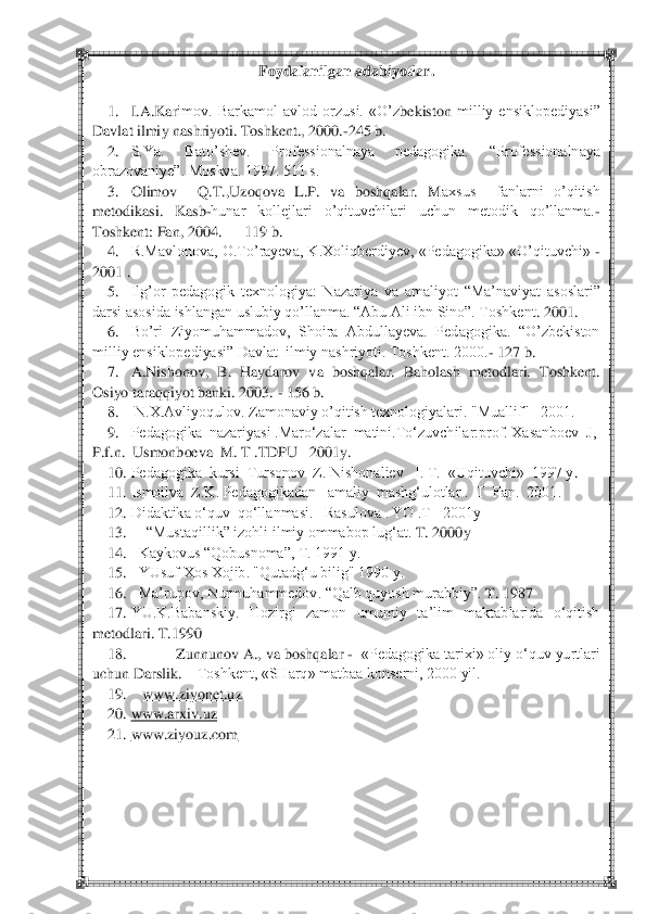  	 	
Foydalanilgan adabiyotlar	. 	
 	
1.	 	I.A.Kar	imov.  Barkamol  avlod  orzusi.  «	O‘z	bekiston	 milliy  ensiklopediyasi‖ 	
Davlat ilmiy nashriyoti. Toshkent., 2000.	-245 b.	 	
2.	 	S.Ya.  Bato‘shev.  Professionalnaya  pedagogika. 	―Professionalnaya 	
obrazovaniye‖. Moskva. 1997. 511 s.	 	
3.	 	Olimov    Q.T.,Uzoqova  L.P.  va  boshqalar.  M	axsus    fanlarni  o‘qitish 	
metodikasi.  Kasb	-hunar  kollejlari  o‘qituvchilari  uchun  metodik  qo‘llanma.	-	
Toshkent: Fan, 2004.   	– 119 b.	 	
4.	 	R.Mavlonova, O.To‘rayeva, K.Xoliqberdiyev, «Pedagogika» «O‘qituvchi» 	- 	
2001 .	 	
5.	 	Ilg‘or  pedagogik  texnologiya:  Nazariya  va  amali	yot  ―Ma‘naviyat  asoslari‖ 	
darsi asosida ishlangan uslubiy qo‘llanma. ―Abu Ali ibn Sino‖. Toshkent	. 2001.	 	
6.	 	Bo‘ri  Ziyomuhammadov,  Shoira  Abdullayeva.  Pedagogika.  ―O‘zbekiston  	
milliy ensiklopediyasi‖ Davlat  ilmiy nashriyoti. Toshkent. 2000.	- 127 b.	 	
7.	 	A.Nishono	v,  B.  Haydarov  va  boshqalar.  Baholash  metodlari.  Toshkent. 	
Osiyo taraqqiyot banki. 2003. 	- 156 b.	 	
8.	 	 N.X.Avliyoqulov. Zamonaviy o‘qitish texnologiyalari. "Muallif"   2001.	 	
9.	 	Pedagogika  nazariyasi .Maro‗zalar  matini.To‗zuvchilar:prof. Xasanboev  J,  	
P.f.n.  	Usmonboeva  M. T .TDPU   2001y.	 	
10.	 Pedagogika  kursi  Tursonov  Z. Nishonaliev   I. T.  «Uqituvchi»  1997 y	. 	
11.	 Ismoilva  Z.K. Pedagogikadan   amaliy  mashg‗ulotlar .  T  Fan.  2001.	 	
12.	 Didaktika o‗quv  qo‗llanmasi.   Rasulova . YO .T   2001y	 	
13.	 	―Mustaqillik‖ izohli i	lmiy ommabop lug‗at. 	T. 2000y 	 	
14.	 	Kaykovus ―Qobusnoma‖, T. 1991 y.	 	
15.	 	YUsuf Xos Xojib. "Qutadg‗u bilig" 1990 y.	 	
16.	 	Ma‘rupov, Nurmuhammedov. ―Qalb quyosh murabbiy‖. 	T. 1987	 	
17.	 YU.K.Babanskiy.  Hozirgi  zamon  umumiy  ta‘lim  maktablarida  o‗qitish 	
metodlari. T.1990	 	
18.	 	Zunnunov 	A., va boshqalar 	-  «Pedagogika tarixi» oliy o‗quv yurtlari 	
uchun Darslik. 	– Toshkent, «SHarq» matbaa konserni, 2000 yil.	 	
19.	    	www.ziyonet.uz	 	
20.	 www.arxiv.uz	 	
21.	 www.ziyouz.com	 	
 	
 	
  