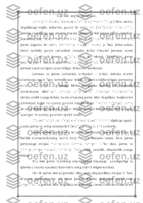  	 	
1.Jamoa haq	ida tushuncha.	 	
Jamoa (lotincha «koll	ektivus» so‘zining tarjimasi bo‘lib, yig‘	ilma, omma, 	
birga	likdagi  majlis,  birlashma,  guruh	)  bir  n	echa  a'zo  (kishi)lardan  iborat  bo‘lib, 	
ijtimoiy  ahamiyatga  ega  umumiy  maqsad  asosida  tashkil  topgan  guruh	 demakdir. 	
Za	monaviy talq	inda «jamoa» tushunchasi ikki xil ma'noda ishlatiladi. Birinchidan, 	
jamoa  d	eganda  bi	r  n	echa  kishilarning  muayyan  maqsad  yo‘	lida  birl	ashuvidan 	
iborat  tashkiliy  guruh	i tushuniladi  (masalan  ishlab  chiqarish  jamoasi,  zavod 	
jamoasi,  o‘q	uv  yurti  jamoas	i,  xo‘jalik  jamosi  va  h	okazo)	.  Ikkinchidan,  jamoa 	
deganda  yuqori  darajada  uyushtirilgan  guruh  tushuniladi.  Chunonchi,  o‘quvchilar 	
jamoasi yuq	ori da	rajada uyushtirilgan birlash	ma h	isoblanadi.	 	
Jamoada  va  jamoa  yordamida  ta	rbiyalash 	- tarbiya  tizimida  muhim 	
ah	amiyatga  ega  b	o‘	lgan  tamoyillardan  biridir.  Shaxsni  shakllan	tirishda  jamoaning 	
etakchi  rol  o‘ynashi  to‘g‘	risidagi  fikrlar  p	edagogika  fanini	ng  ilk  rivojlanish 	
davrlaridayoq	 	bildi	rilgan.  Jamoada  uning  a'zolari  o‘rtasidagi  munosabatning 	
aloh	ida shakli yuzaga k	eladi, bu esa shaxsning jamoa bilan birgalikda ri	vojlanshini 	
ta'minlaydi.  L	ekin  har  qanday  guruhni  ham  jamoa  d	eb  hisoblab  bo‘lmaydi.  Jamoa 	
bir  q	ator  b	elgilarga  egadirki, 	mazkur  b	elgilar  jamoani  kishilarning 	etarli 	darajada 	
uyushgan har qanday guruh	dan ajratib turadi.	 	
O‘quvchilar  jamoasi  o‘ziga  xoslik  kasb  etuvchi  muhim  b	elgilarga  egadir. 	
quyida jamoa va uning xusus	iyatlari (b	elgilari) borasida so‘	z yuritamiz.	 	
Jamoa  ijtimoi	y  jamiyatning  bir  qismi  hisoblanadi,  unda  ijtimoiy  h	ayot  va 	
kishilik  munosabatlarining  barcha  m	e'yorlari  o‘	z  ifodasini  topadi.  Z	ero,  jamoa 	
jamiyatdagi  mavjud 	munosabatlar  tizimida  namoyon  bo‘	lar  eka	n,  jamoa  va 	
ijtimoiy  jamiyat  maqsadi,  intilishida  o‘zaro  b	irlik,  uzviylik,  aloq	adorlik  yuzaga 	
keladi.	 	
Shu  bois  jamoa  hayotining  aniq  (yagona)  maqsadga    q	ara	tilganligi  va 	
ijtimoiy	-g‘	oyaviy xususiyat kasb etishi uning 	etakchi b	elgisi sanaladi.	 	
H	ar 	bir jamoa bosh	qa jamoalar bilan uzviy alo	qadorlikda mavjud b	o‘	ladi. 	
Muayyan  jamoaning  h	ar  bir  a'zosi  jamiyat  ijtimoiy  faoliy	atini  tashkil  etish 	
jarayonida o‘	z jaomasi bilan birgalikda ishtirok etadi. Jamoa a'zolarini intilishl	arini  