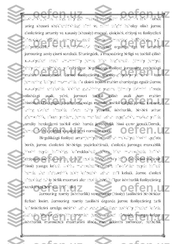  	 	
tushunish,  jamoa  oldiga  qo‘yilgan  maqsad  mohiyatini  chuqur  his  etish  h	amda 	
un	ing  shaxsni  sha	kllantirishdagi  o‘rni  va  rolini  to‘g‘ri  bah	olay  olish  jamoa 	
a'zolarining	 umumiy va xususiy (shaxsiy) maq	sad, qiziqishi, ehtiyoj va faoliyatlari 	
o‘	rtasidagi  birlikni  namoyon  etadi  hamda  jamoaning  bo‘linishga  yo‘l 	
qo‘y	maydi.	H	ar  bir  jamoa  o‘zini	-o‘zi  boshq	ari	sh  organiga	 	ega  va  umumiy 	
jamoaning uzviy qismi sanaladi. Shuningd	ek, u maqsadning birligi va tashkil q	ilish 	
xususiyatlari  orqali  umummilliy  jamoa  bilan  bog‘lanadi.  Ijtimoiy  jamiyat 
ehtiyojini  qondirishga  yo‘	naltirilgan  birgalikdagi  f	aoliyat  jamoaning 	navbatdagi 	
muh	im  xususiyatidir	.  Jamoa  faoliyatining  ijtimoiy	-g‘oyaviy  yo‘nalishi  h	am	 	
jamoaning faoliyati mazmunida o‘	z aksini topishi muhim ah	amiyatga egadir.	Jamoa 	
xususiyatini  aniqlashda  kishilar  guruhining  yagona  ijtimoiy  tizimini  o‘	rnata 	
olishdagi	 	usuli	,  ya'ni,  jamoani  tashkil  qilish  usuli  ham  muhim 	
hisoblandi.	Pedagogik  jihatdan  maqsadga  muvofiq	 tashkil  etilgan  jamoa, 	xususan, 	
uning  a'zolari  o‘rtasida  o‘zaro  ruhiy  yaq	inl	ik,  ishchanlik,  bir	-biri  uchun 	
g‘amxo‘rlik,  o‘	zar	o  yordam,  jamoa  manfaati  uchun  qayg‘	urish,  mazkur  yo‘lda 	
amaliy  harakatlarni  tashkil  etish  hamda  javobgarlik  hissi  q	aror  topadi.	D	emak, 	
jamoa o‘zida 	quyidagi xususiyatlarni namoyon etadi:	 	
Birgalikdagi  faoliyat  umu	mjamiyat  ishi  uchun  ma'suliyat  hissini  uyg‘	ota 	
borib,	 jamoa  a'zolarini  bir	-birig	a  yaq	inlashtirad	i,  a'zolarda  jamoaga  mansublik 	
hissini  paydo  bo‘lishiga  ko‘	maklas	hadi,  jamoa  bilan  munosabatda  bo‘lish 	
eh	tiyojini  os	hiradi.  Jamoa  a'zolari  orasida  o‘zaro  hissiy  birlik  (bir	-birini  yoq	tirish 	
hissi)  y	uzaga  k	eladi.  Ushbu  munosabat  ko‘pincha  o‘	z-o‘zidan  paydo  bo‘ladi 	
hamda  ular  o‘qituvchiik  ta'sir  ko‘rsatish  uchun  q	o‗	l  k	eladi.  Jamoa  a'zolari 	
o‘rtasidagi ruh	iy birlik mazmuni ular 	orasida hosil bo‘	lgan ishchanlik faoliy	atining 	
xarakt	eriga b	evosita bog‘liq	dir.	 	
Jamoaning ra	smiy (ishchanlik) va 	norasmiy (	hiss	iy) tuzilishini bir	-biridan 	
far	lash  lozim.  Jamoaning  rasmiy  tuzilishi  d	ega	nda  jamoa  faoliyatining  turli 	
ko‘	rinishlarini  amalga  oshi	rish  uchun  zarur  bo‘ladigan  tashkiliy  jihatlari  ko‘zda 	
tutiladi.  Mazkur  jihat  bir  tomondan  jamoa  a'zolari  o‘	rta	sida  yuzaga  k	elgan 	
ishchanlik  munosabati  mazmunini  if	oda  etsa,  ikkinchi  tomondan,  rah	barlik  