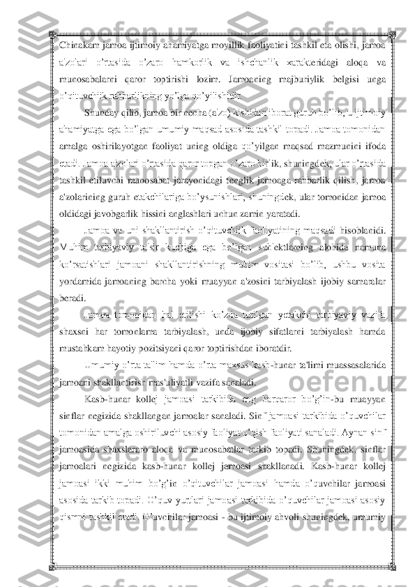  	 	
Chinakam  jamoa  ijtimoiy  ahamiyatga  moyillik  faoliyatin	i  tashkil  eta  olishi,  jamoa 	
a'zolari  o‘rtasida  o‘zaro  hamkorlik  va  ishchanlik  xarakt	eridagi  aloqa  va 	
munosabalarni  qaror  toptirishi  lozim.  Jamoaning  majburiylik  b	elgisi  unga 	
o‘qituvchiik rahbarlikning yo‘lga qo‘yilishidir.	 	
Shunday qilib, jamoa bir n	echa (a	'zo) kishidan iborat guruh bo‘lib, u ijtimoiy 	
ahamiyatga  ega bo‘lgan umumiy  maqsad asosida tashkil topadi.  Jamoa  tomonidan 
amalga  oshirilayotgan  faoliyat  uning  oldiga 	qo‘	yilgan  ma	qsad  mazmunini  ifoda 	
etadi. Jamoa a'zolari o‘rtasida qaror topgan o‘zaro birl	ik, shuningd	ek, ular o‘rtasida 	
tashkil  etiluvchi  munosabat  jarayonidagi  t	englik  jamoaga  rahbarlik  qilish,  jamoa 	
a'zolarining guruh 	etakchilariga bo‘ysunishlari, shuningd	ek, ular tomonidan jamoa 	
oldidagi javobgarlik hissini anglashlari uchun zamin yaratadi.	 	
Jamoa  va  uni  shakllantirish  o‘qituvchiik  faoliyatining  maqsadi 	hisoblanidi. 	
Muhim  tarbiyaviy  ta'sir  kuchiga  ega  bo‘lgan  sub'	ektlarning  alohida  namuna 	
ko‘rsatishlari  jamoani  shakllantirishning  muhim  vositasi  bo‘lib,  ushbu  vosita 
yordamida  jamoaning  barcha 	yoki  muayyan  a'zosini  tarbiyalash  ijobiy  samaralar 	
beradi.	 
Jamoa  tomonidan  hal  etilishi  ko‘zda  tutilgan  yetakchi  tarbiyaviy  vazifa 	
shaxsni  har  tomonlama  tarbiyalash,  unda  ijobiy  sifatlarni  tarbiyalash  hamda 
mustahkam hayotiy pozitsiyani qaror toptirishdan 	iboratdir.	 	
Umumiy  o‘rta  ta'lim  hamda  o‘rta  maxsus  kasb	-hunar  ta'limi  muassasalarida 	
jamoani shakllantirish mas'uliyatli vazifa sanaladi.	 	
Kasb	-hunar  koll	ej  jamoasi  tarkibida  eng  barqaror  bo‘g‘in	-bu  muayyan 	
sinflar  n	egizida  shakllangan  jamoalar  sanaladi.  Sin	f  jamoasi  tarkibida  o‘quvchilar 	
tomonidan amalga oshiriluvchi asosiy faoliyat o‘qish faoliyati sanaladi. Aynan sinf 
jamoasida  shaxslararo  aloqa  va  munosabatlar  tarkib  topadi.  Shuningd	ek,  sinflar 	
jamoalari  n	egizida  kasb	-hunar  koll	ej  jamoasi  shakllanadi.  Kas	b-hunar  koll	ej 	
jamoasi  ikki  muhim  bo‘g‘	in 	o‘qituvchilar  jamoasi 	hamda  o‘q	uvchilar  j	amoasi 	
asosida  tarkib  topadi.  O‘quv  yurtlari  jamoasi  tarkibida  o‘quvchilar  jamoasi  asosiy 
qismni  tashkil  etadi.  O‘	uvchilar  jamoasi 	- bu  ijtimoiy  ah	voli  shuningd	ek,  umumiy  