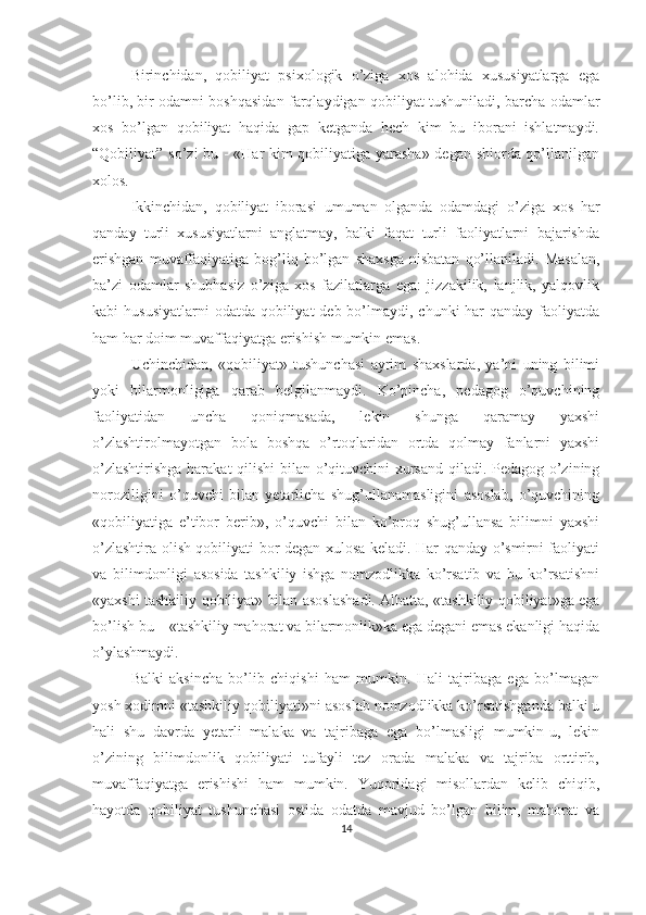 Birinchidan,   qobiliyat   psixologik   o’ziga   xos   alohida   xususiyatlarga   ega
bo’lib, bir odamni boshqasidan farqlaydigan qobiliyat tushuniladi, barcha odamlar
xos   bo’lgan   qobiliyat   haqida   gap   ketganda   hech   kim   bu   iborani   ishlatmaydi.
“Qobiliyat” so’zi bu - «Har kim qobiliyatiga yarasha» degan shiorda qo’llanilgan
xolos. 
Ikkinchidan,   qobiliyat   iborasi   umuman   olganda   odamdagi   o’ziga   xos   har
qanday   turli   xususiyatlarni   anglatmay,   balki   faqat   turli   faoliyatlarni   bajarishda
erishgan   muvaffaqiyatiga   bog’liq   bo’lgan   shaxsga   nisbatan   qo’llaniladi.   Masalan,
ba’zi   odamlar   shubhasiz   o’ziga   xos   fazilatlarga   ega:   jizzakilik,   lanjlik,   yalqovlik
kabi  hususiyatlarni  odatda  qobiliyat  deb bo’lmaydi, chunki  har  qanday faoliyatda
ham har doim muvaffaqiyatga erishish mumkin emas. 
Uchinchidan,   «qobiliyat»   tushunchasi   ayrim   shaxslarda,   ya’ni   uning   bilimi
yoki   bilarmonligiga   qarab   belgilanmaydi.   Ko’pincha,   pedagog   o’quvchining
faoliyatidan   uncha   qoniqmasada,   lekin   shunga   qaramay   yaxshi
o’zlashtirolmayotgan   bola   boshqa   o’rtoqlaridan   ortda   qolmay   fanlarni   yaxshi
o’zlashtirishga harakat  qilishi bilan o’qituvchini xursand qiladi. Pedagog o’zining
noroziligini   o’quvchi   bilan   yetarlicha   shug’ullanamasligini   asoslab,   o’quvchining
«qobiliyatiga   e’tibor   berib»,   o’quvchi   bilan   ko’proq   shug’ullansa   bilimni   yaxshi
o’zlashtira olish qobiliyati bor degan xulosa keladi. Har qanday o’smirni faoliyati
va   bilimdonligi   asosida   tashkiliy   ishga   nomzodlikka   ko’rsatib   va   bu   ko’rsatishni
«yaxshi tashkiliy qobiliyat» bilan asoslashadi. Albatta, «tashkiliy qobiliyat»ga ega
bo’lish bu – «tashkiliy mahorat va bilarmonlik»ka ega degani emas ekanligi haqida
o’ylashmaydi. 
Balki   aksincha   bo’lib   chiqishi   ham   mumkin.   Hali   tajribaga   ega   bo’lmagan
yosh xodimni «tashkiliy qobiliyati»ni asoslab nomzodlikka ko’rsatishganda balki u
hali   shu   davrda   yetarli   malaka   va   tajribaga   ega   bo’lmasligi   mumkin-u,   lekin
o’zining   bilimdonlik   qobiliyati   tufayli   tez   orada   malaka   va   tajriba   orttirib,
muvaffaqiyatga   erishishi   ham   mumkin.   Yuqoridagi   misollardan   kelib   chiqib,
hayotda   qobiliyat   tushunchasi   ostida   odatda   mavjud   bo’lgan   bilim,   mahorat   va
14 