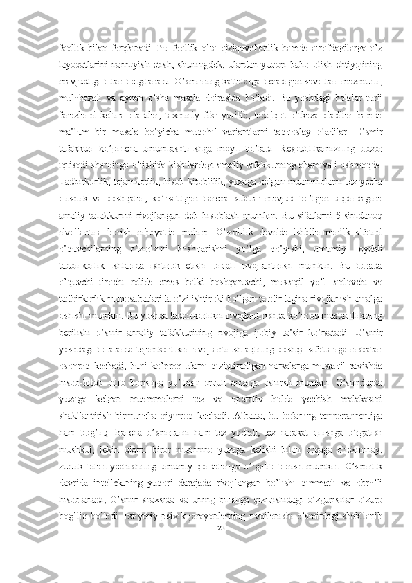 faollik   bilan   farqlanadi.   Bu   faollik   o’ta   qiziquvchanlik   hamda   atrofdagilarga   o’z
layoqatlarini   namoyish   etish,   shuningdek,   ulardan   yuqori   baho   olish   ehtiyojining
mavjudligi bilan belgilanadi. O’smirning kattalarga beradigan savollari mazmunli,
mulohazali   va   aynan   o’sha   masala   doirasida   bo’ladi.   Bu   yoshdagi   bolalar   turli
farazlarni   keltira   oladilar,   taxminiy   fikr   yuritib,   tadqiqot   o’tkaza   oladilar   hamda
ma’lum   bir   masala   bo’yicha   muqobil   variantlarni   taqqoslay   oladilar.   O’smir
tafakkuri   ko’pincha   umumlashtirishga   moyil   bo’ladi.   Respublikamizning   bozor
iqtisodi sharoitiga o’tishida kishilardagi amaliy tafakkurning ahamiyati oshmoqda.
Tadbirkorlik, tejamkorlik, hisob-kitoblilik, yuzaga kelgan muammolarni tez yecha
olishlik   va   boshqalar,   ko’rsatilgan   barcha   sifatlar   mavjud   bo’lgan   taqdirdagina
amaliy   tafakkurini   rivojlangan   deb   hisoblash   mumkin.   Bu   sifatlarni   5-sinfdanoq
rivojlantira   borish   nihoyatda   muhim.   O’smirlik   davrida   ishbilarmonlik   sifatini
o’quvchilarning   o’z-o’zini   boshqarishni   yo’lga   qo’yishi,   umumiy   foydali
tadbirkorlik   ishlarida   ishtirok   etishi   orqali   rivojlantirish   mumkin.   Bu   borada
o’quvchi   ijrochi   rolida   emas   balki   boshqaruvchi,   mustaqil   yo’l   tanlovchi   va
tadbirkorlik munosabatlarida o’zi ishtiroki bo’lgan taqdirdagina rivojlanish amalga
oshishi mumkin. Bu yoshda tadbirkorlikni rivojlantirishda ko’proq mustaqillikning
berilishi   o’smir   amaliy   tafakkurining   rivojiga   ijobiy   ta’sir   ko’rsatadi.   O’smir
yoshdagi bolalarda tejamkorlikni rivojlantirish aqlning boshqa sifatlariga nisbatan
osonroq   kechadi,   buni   ko’proq   ularni   qiziqtiradigan   narsalarga   mustaqil   ravishda
hisob-kitob   qilib   borishga   yo’llash   orqali   amalga   oshirsh   mumkin.   O’smirlarda
yuzaga   kelgan   muammolarni   tez   va   operativ   holda   yechish   malakasini
shakllantirish   birmuncha   qiyinroq   kechadi.   Albatta,   bu   bolaning   temperamentiga
ham   bog’liq.   Barcha   o’smirlarni   ham   tez   yodlab,   tez   harakat   qilishga   o’rgatish
mushkul,   lekin   ularni   biror   muammo   yuzaga   kelishi   bilan   orqaga   chekinmay,
zudlik   bilan   yechishning   umumiy   qoidalariga   o’rgatib   borish   mumkin.   O’smirlik
davrida   intellektning   yuqori   darajada   rivojlangan   bo’lishi   qimmatli   va   obro’li
hisoblanadi,   O’smir   shaxsida   va   uning   bilishga   qiziqishidagi   o’zgarishlar   o’zaro
bog’liq   bo’ladi.   Ixtiyoriy   psixik   jarayonlarning   rivojlanishi   o’smirdagi   shakllanib
23 