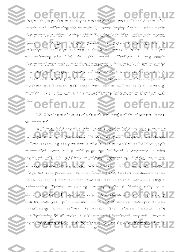 rivojlanishi, qaysi davrda qanday namoyon bo’lishini qayd qilib borish unga ta’sir
etuvchi turli omillar o’rganish mumkin. Qolaversa longityud metodi tadqiqotlarda
eksperiment guruhidan o’zining iqtidorlilik ko’rsatkichi bilan farqlanuvchi nazorat
guruhini   bo’lishiga   imkoniyat   yaratadi.   Longityud   metodining   shuncha
imkoniyatlari   bo’lishiga   qaramay   iqtidorlik   muammosi   bo’yicha   olib   borilgan
tadqiqotlarning   atigi   10%   idea   ushbu   metod   qo’llanilgan.   Bu   eng   avvalo
eksperimentlardan boshqa metodlarga qaraganda ko’p vaqt va kuch sarf qilganligi
bilan   bog’liq.   Longityud   metodini   qo’llash   uchun   sinaluvchilar   soni   juda   ko’p
bo’lishi   zarur,  chunki  yillar   mobaynida  ayrim  sinaluvchilar   turli  sabablarga   ko’ra
guruhdan   chiqib   ketishi   yoki   eksperiment   oxirida   kutilgan   natijani   bermasligi
mumkin.   Oxir-oqibat   kam   sonli   sinaluvchilarning   ko’rsatkichlari   ahamiyat   kasb
etadi. 
1.3.  O’smirlarda intellektni erta aniqlash rivojlantirishni samarali shakl
va metodlari
Ma’lumki,   ba’zi   insonlar   aniq   fanlar   yuzasidan   ba’zi   insonlar   gumanitar
fanlar   yuzasidan   qobiliyatga   ega   bo’lishadi.   Yani   yuqori   darajadagi   talantga   ega
bo’lgan rassomning oddiy matematik misollar oldida esankirab qolishini va ajoyib
matematikni   ozroq   badiiy   qobiliyatga   ega   bo’lishini   kuzatganmiz.   Bunday
insonlarni   aqlli   deb   aytishimiz   mumkinmi.   Spirmenning   fikricha,   insonlarda
umumiy   intellekt   mavjud.   Uning   fikricha   insonlarni   bir-biridan   ajratib   turuvchi
o’ziga   xos   qobiliyatlari   bor.   Spirmen   faktorli   analiz,   statistik   protsedurani   ishlab
chiqdi.   U   bog’liq   elementlarning   muvaqqat   bog’lanishlarini   tushuntirib   bergan.
Spirmenning   fikricha   malakaning   umumiy   yig’indisi   bizning   aqliy   xulq-
atvorimizga   bog’liqdir   deb   tushuntirgan.   Shu   kungacha   Spirmenning   umumiy
intellekt   nazariyasi,   ya’ni   intellektni   bir   taraflama   baholash   nazariyasi   ko’plab
noroziliklarga   sabab   bo’lgan.   Spirmendan   farqli   o’laroq   Terstoun   aqliy
qobiliyatlarning   56   xil   testlar,   7   ta   klaster   orqali   baholashni   joriy   etdi.   Terstoun
insonlarni   yagona   shkala   orqali   baholamadi.   U   agar   shaxs   7ta   klasterdagi   barcha
26 