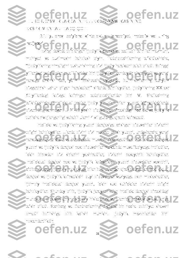    II. BOB. O’SMIRLARDA INTELLEKT DINAMIKASINING                         
EKSPRIMENTAL  TADQIQOTI
  2.1. Tyulenev   bo’yicha   «intellektual   taraqqiyot   metodi»   va   uning
natijalari . 
  Hozirgi   davrda   to’plangan   ijodiylik   atamasiga   taalluqli   ta’riflar   mazmuni,
mohiyati   va   tuzilmasini   baholash   qiyin.   Tadqiqotchilarning   ta’kidlashicha,
“ijodiylikning nimaligini  tushunishning  o’zi  ijodiy harakatni  talab qiladi. So’nggi
yillardagi tadqiqotlar mualliflaridan biri ijodiylikni qandaydir ahamiyatli va yangi
narsaga   erishish   deb,   ya’ni   “boshqacha   aytganda,   bu   insonlarning   dunyoni
o’zgartirish   uchun   qilgan   harakatlari”   sifatida   ta’riflaydilar.   Ijodiylikning   XX   asr
60-yillardagi   ko’zga   ko’ringan   tadqiqotchilaridan   biri   M.   Shallachning
ta’kidlashicha,   intellektual   testlar   ijodiy   yutuqlar   bilan   yuqori   ko’rsatkichlarda
o’zaro bog’lanmagan. U 11-12 yoshli o’quvchilar o’rtasidagi intellekt va ijodiylik
turlicha rivojlanganligi sababli ularni 4 xil guruhga ajratib ko’rsatadi. 
Intellekt   va   ijodiylikning   yuqori   darajasiga   erishgan   o’quvchilar   o’zlarini
to’g’ri   baholaydilar.   Ularda   o’zini-o’zi   nazorat   qilish   yuqori,   unda   barcha   yangi
narsalarga   qiziqishadi   va   baholashda   mustaqillikka   egadirlar.   Intellektual   darajasi
yuqori   va ijodiylik  darajasi  past   o’quvchilar  maktabda  muvaffaqiyatga  intiladilar,
lekin   birovdan   o’z   sirlarini   yashiradilar,   o’zlarini   pasaytirib   baholaydilar.
Intellektual   darajasi   past   va   ijodiylik   ko’rsatkichi   yuqori   o’quvchilar   xavotirli,
e’tiborsiz, quyi ijtimoiy moslashuv bilan boshqalardan ajralib turadilar. Intellektual
darajasi   va   ijodiylik   ko’rsatkichi   quyi   o’quvchilar   vaziyatga   oson   moslashadilar,
ijtimoiy   intellektual   darajasi   yuqori,   lekin   sust   sub’ektlar   o’zlarini   to’g’ri
baholaydilar.   Shunday   qilib,   ijodiylik   jarayoni   bilan   intellekt   darajasi   o’rtasidagi
munosabat   o’quvchilarning   shaxsiy   hislatlariga   va   ularning   moslashuv   usullariga
ta’sir   qiladi.   Stenberg   va   Gardnerlarning   fikricha   bir   necha   qobiliyat   shaxsni
omadli   bo’lishiga   olib   kelishi   mumkin.   Ijodiylik   mezonlaridan   biri-
nostandartlikdir.
31 