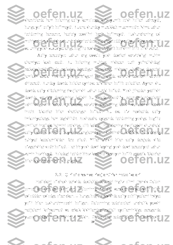 sharoitlarda   ham   bolaning   aqliy   kamolotga   ko’z   yumib   otish   hollari   uchraydi,
bunga yo’l qo’yib bo’lmaydi. Bu ana shunday murakkab muammodir. Nima uchun
iqtidorning   barqaror,   haqiqiy   tavsifini   berib   bo’lmaydi.   Tushunchaning   asl
mohiyatini tushunish uchun bolalar iqtidorining g’ayrioddiy aqliy qobiliyat ekanini
va uning yosh xususiyatlariga bog’liq ravishda o’zgarib borishini bilib olish zarur.
  Aqliy   taraqqiyot   uchun   eng   avvalo   yosh   davrlari   senzitivligi   muhim
ahamiyat   kasb   etadi.   Bu   bolaning   muhitga   nisbatan   turli   yo’nalishdagi
reaksiyalaridir.   Bola   reaksiya   beradigan   narsalarga   nisbatan   ularning   diqqatini
jamlash   kerak.   Yoshdan   yoshga   o’sgani   sari   insonda   senzitiv   davrlarni   keltirib
chiqaradi.   Bunday   davrda   bolalar   ayniqsa   ta’sirchan   bo’lib   qoladilar.   Aynan   shu
davrda   aqliy   sifatlarning   rivojlanishi   uchun   turtki   bo’ladi.   Yosh   jihatdan   yetilishi
davrida   senzitiv   davrlarning   kelishi   bu   bolada   tasodifiy   qator   imkoniyatlarni
ochilishiga   olib   keladi.   Qolaversa,   senzitiv   davrlarning   kelishi   va   kechishi   davri
inotip   faktorlar   bilan   shartlangan   bo’ladi.   Bu   esa   o’z   navbatida   aqliy
imkoniyatlarga   ham   tegishlidir.   Boshqacha   aytganda   iqtidorning   yoshga   bog’liq
omillari intellekt hajmini ortishiga olib keladi. Intellektning rivojlanishi shunchaki
aqliy   kuchni   ortishi,   boyishini   anglatmaydi.   Ko’pincha   kichkina   bolalarning
ruhiyati   kattalarnikidan   farq   qiladi.   Yillar   o’tishi   bilan   aqliy   darajada   sifat
o’zgarishlar sodir bo’ladi. Har bir yosh davri keyingi yosh davri taraqqiyoti uchun
zamin hozirlaydi. Boladagi iqtidor biroz kechroq namoyon bo’lib genetik faktorlar
bilan shartlangan bo’lishi mumkin. 
2. 2 .  IQ ni o’lchash va rivojlantirish metodikalari
Intellektni   o’lchash   tarixida   dastlabki   qadamni   ingliz   olimi   Frensis   Galton
tomonidan   amalga   oshirilgan.   Galtoninng   fikricha   xarakter   irsiyat   yo’li   bilan
avlodddan-avlodga o’tar ekan. U bunga bog’liq ravishda aqliy qobiliyatlarni irsiyat
yo’li   bilan   tushuntirmoqchi   bo’lgan.   Galtonning   tadqiqotlari   unchalik   yaxshi
natijalarni   ko’rsatmadi   va   erkak   kishilarning   natijali   ayollarninkiga   qaraganda
yuqori   chiqanini   ko’rishimiz   mukin.   Galtonning   tadqiqotlari   o’z   samarasini
39 