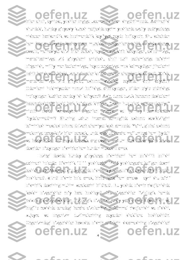 bilan   aholi,   ayniqsa,   yoshlar   ongiga   ustamonlik   bilan   singdirilmoqda.   Achinarlisi
shundaki, bunday g’oyaviy kurash natijasida ayrim yoshlarda azaliy qadriyatlarga
nisbatan   bepisandlik   va   boqimandalik   kayfiyati   paydo   bo’layotir.   Shu   sababdan
ham   bugun   dunyoda   kechayotgan   murakkab   jarayonlarni   tahlil   qilishda   ularga,
avvalo, ma’naviyat ko’zi bilan qarash, hayotimizga kirib kelayotgan, axloqimizga,
mentalitetimizga   zid   g’oyalarni   aniqlash,   aholi   turli   qatlamlariga   ta’sirini
o’rganish,   milliy   manfaatlarimizga,   hayot   tarzimizga   mos   kelmaydigan   jihatlarini
ochib berish va tabiiyki, zarur choralar ko’rish muhim ahamiyat kasb etadi. Xo’sh,
mentalitetimizga   zid   g’oyalar,   axborot   xurujlari   qayerdan   kirib   kelyapti?
Odamlarni   hokimiyatdan   norozi   bo’lishga   chorlayotgan,   qildan   qiyiq   qidirishga
intilayotgan   kuchlar   qanday   ish   ko’ryapti?   Axir,   tuppa-tuzuk   barqaror   davlatlarni
beqarorlashtirib,   boshi   berk   ko’chaga   kiritgan,   “Inson   huquqlari   va   demokratiya”
niqobi   ostida   xonavayron   qilganlar   internet   va   ijtimoiy   tarmoqlardan
foydalanmadimi?   Shuning   uchun   internet   tarmog’ida   axborot   xavfsizligini
ta’minlash masalasi tobora dolzarb ahamiyat kasb etmoqda. Ya’ni, global axborot
makoniga teran  ko’z  bilan  qarasak,   unda mavjud  barcha ma’lumotni  ham   foydali
va   beziyon   deb   bo’lmaydi.   Demak   eng   avvalo   ma’lum   o’tish   davri   ya’ni   krizes
davridan o’tayotgan o’smirlar ham bundan mustasno emas. 
Hozirgi   davrda   bunday   g’oyalarga   o’smirlarni   ham   qo’shilib   qolishi
achinarli holatdir. O’smirlik 10-11 yoshlardan 14-15 yoshlargacha bo’lgan davrni
tashkil etadi. Aksariyat o’quvchilarda o’smirlik yoshiga o’tish, asosan, 5-sinflardan
boshlanadi.   «Endi   o’smir   bola   emas,   biroq   katta   ham   emas»   -   ayni   shu   ta’rif
o’smirlik   davrining   muhim   xarakterini   bildiradi.   Bu   yoshda   o’smir   rivojlanishda
keskin   o’zgarishlar   ro’y   bera   boshlaydi.   Bu   o’zgarishlar   fiziologik   hamda
psixologik   o’zgarishlardir.   Fiziologik   o’zgarish   jinsiy   yetilishning   boshlanishi   va
bog’liq   ravishda   tanadagi   barcha   a’zolarning   mukammal   rivojlanishi   va   o’sishi,
xujayra   va   organizm   tuzilmalarining   qaytadan   shakllana   boshlashidir.
Organizmdagi   o’zgarishlar   bevosita   o’smir   endokrin   sistemasining   o’zgarishlari
4 