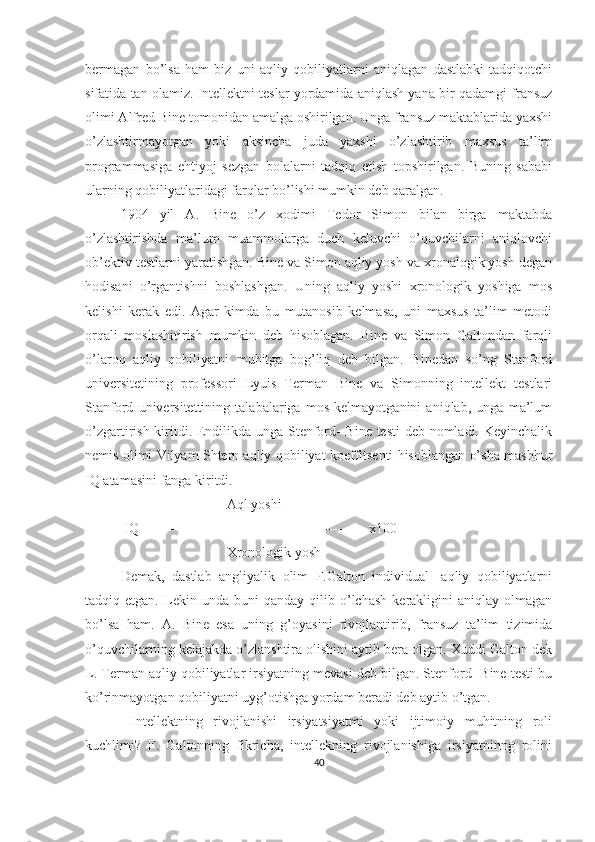 bermagan   bo’lsa   ham   biz   uni   aqliy   qobiliyatlarni   aniqlagan   dastlabki   tadqiqotchi
sifatida tan olamiz. Intellektni teslar yordamida aniqlash yana bir qadamgi fransuz
olimi Alfred Bine tomonidan amalga oshirilgan. Unga fransuz maktablarida yaxshi
o’zlashtirmayotgan   yoki   aksincha   juda   yaxshi   o’zlashtirib   maxsus   ta’lim
programmasiga   ehtiyoj   sezgan   bolalarni   tadqiq   etish   topshirilgan.   Buning   sababi
ularning qobiliyatlaridagi farqlar bo’lishi mumkin deb qaralgan. 
1904   yil   A.   Bine   o’z   xodimi   Tedor   Simon   bilan   birga   maktabda
o’zlashtirishda   ma’lum   muammolarga   duch   keluvchi   o’quvchilarni   aniqlovchi
ob’ektiv testlarni yaratishgan. Bine va Simon aqliy yosh va xronalogik yosh degan
hodisani   o’rgantishni   boshlashgan.   Uning   aqliy   yoshi   xronologik   yoshiga   mos
kelishi   kerak   edi.   Agar   kimda   bu   mutanosib   kelmasa,   uni   maxsus   ta’lim   metodi
orqali   moslashitirish   mumkin   deb   hisoblagan.   Bine   va   Simon   Galtondan   farqli
o’laroq   aqliy   qobiliyatni   muhitga   bog’liq   deb   bilgan.   Binedan   so’ng   Stanford
universitetining   professori   Lyuis   Terman   Bine   va   Simonning   intellekt   testlari
Stanford   universitettining   talabalariga   mos   kelmayotganini   aniqlab,   unga   ma’lum
o’zgartirish kiritdi. Endilikda unga Stenford- Bine testi  deb nomladi. Keyinchalik
nemis olimi Vilyam Shtern aqliy qobiliyat koeffitsenti hisoblangan o’sha mashhur
IQ atamasini fanga kiritdi. 
Aql yoshi
  IQ ------------------------------------------------ x100
Xronologik yosh
Demak,   dastlab   angliyalik   olim   F.Galton   individual-   aqliy   qobiliyatlarni
tadqiq  etgan.   Lekin  unda   buni   qanday   qilib  o’lchash   kerakligini   aniqlay   olmagan
bo’lsa   ham.   A.   Bine   esa   uning   g’oyasini   rivojlantirib,   fransuz   ta’lim   tizimida
o’quvchilarning kelajakda o’zlanshtira olishini aytib bera olgan. Xuddi Galton dek
L. Terman aqliy qobiliyatlar irsiyatning mevasi deb bilgan. Stenford- Bine testi bu
ko’rinmayotgan qobiliyatni uyg’otishga yordam beradi deb aytib o’tgan.
  Intellektning   rivojlanishi   irsiyatsiyatmi   yoki   ijtimoiy   muhitning   roli
kuchlimi?   F.   Galtonning   fikricha,   intellekning   rivojlanishiga   irsiyatninng   rolini
40 