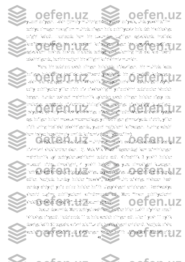 yuqori qo’ygan. Lekin ijtimoiy muhitnig rolini yuqori qo’ysak, unda yaxshi ta’lim-
tarbiya olmagan nosog’lom muhitda o’sgan bola qobiliyatsiz bola deb hisoblashga
to’g’ri   keladi.   Haqiqatda   ham   bir   tuxumdan   tug’ilgan   egizaklarda   intellekt
koefiitsenti   deyarli   bir   xil   natijani   ko’rsatgan.   Agar   bir   tuxumdan   tug’ilgan
egizaklarni   boshqa   boshqa   oilalarda   tarbiya   qilib   ularning   intellekt   koeffitsenti
tekshirilganda, baribir natijani bir xilligini ko’rishimiz mumkin. 
Yana   bir   tadqiqot   asrab   olingan   bolalarda   o’tkazilgan.   Bir   muhitda   katta
bo’lgan   bolalarning   intellekt   koeffitsenti   yoshligida   bir   xil   natijani   ko’rsatgan.
Lekin   ular   ulg’aygan   sari   bu   o’xshashlik   kamayib   borishini   kuzatishgan.   Aynan
aqliy   qobiliyatlar   yillar   o’tib   o’z   o’xshashligini   yo’qotishini   tadqiqotlar   isbotlab
bergan.   Bundan   tashqari   mehribonlik   uylardan   asrab   olingan   bolalar   o’gay   ota-
onalariga   qaraganda   o’zlarining   biologik   ota-onalariga   o’xshashligi   kuzatilgan.
Irsiyat   va   ijtimoiy   muhitning   bir-biriga   o’zaro   bog’liqdir.   Matematik   qobiliyatga
ega bo’lgan bolani maxsus matematikaga yo’naltirilgan gimnaziyada o’qitib, yillar
o’tib   uning   intellekti   tekshirilganda,   yuqori   natijalarni   ko’rsatgan.   Buning   sababi
ham irsiyat ham ijtimoiy omilda ko’ramiz (qobiliyat+ta’lim). 
Demak,   genlarimiz   bizning   muhitimizni   muhit   esa   o’z   navbatida   bizning
o’zimizni   shakllantirar   ekan.   Dj.   Mak-Vik   Viker   Tegerandagi   kam   ta’minlangan
mehribonlik   uyi   tarbiyalanuvchilarini   tadqiq   etdi.   Ko’pchilik   2   yoshli   bolalar
mustaqil   o’tira   olmasligini,   4   yoshli   bolalar   esa   yura   olmasligini   kuzatgan.
Tarbiyalovchilar bolalarning yig’lashiga, qaysarliklariga umuman e’tibor qaratmas
edilar.   Natijada   bunday   bolalar   “passiv”,   tashqi   muhit   ta’siriga   nisbatan   hech
qanday   ehtiyoji   yo’q   qoloq   bolalar   bo’lib   ulgayishgani   aniqlangan.   Deprivatsiya
sharoiti   tug’ma   qobiliyatlarni   so’ndirmoqda   edi.   Xant   “inson   qobiliyatlarini
shakllantirishga o’rgatish” nomli dasturni yaratdi. 
Dastur davomida Xant tarbiyalovchilarni bolalar bilan tushli  o’yinlar orqali
ishlashga o’rgatdi. Tadqiqotda 11 ta bola saralab olingan edi. Ular 1 yosh 11 oylik
davriga kelib 50 tagacha so’zni talaffuz qila boshlashgani aniqlandi. Natijada o’sha
saralab   olingan   bolalar   juda   rivojlangan   bolalar   bo’lib   ulg’ayishdi.   Xulosa   qilib
41 