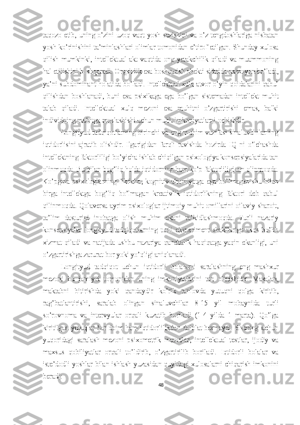 taqozo etib, uning o’zini  uzoq vaqt  yosh sezishini  va  o’z tengdoshlariga  nisbatan
yosh ko’rinishini ta’minlashlari olimlar tomonidan e’tirof etilgan. Shunday xulosa
qilish   mumkinki,   intellektual   akt   vaqtida   ong   yetakchilik   qiladi   va   muammoning
hal etilishini boshqaradi. Ongsizlik esa boshqarish obekti sifatida namoyon bo’ladi,
ya’ni subdominant holatida bo’ladi. Intellektual xulq-atvor o’yin qoidalarini qabul
qilishdan   boshlanadi,   buni   esa   psixikaga   ega   bo’lgan   sistemadan   intellekt   muhit
talab   qiladi.   Intellektual   xulq   mezoni   esa   muhitni   o’zgartirishi   emas,   balki
individning muhitga moslashishi uchun muhit imkoniyatlarni ochishdir. 
Longityud tadqiqotlarning birinchi va eng muhim vazifasi sinaluvchilarning
iqtidorlisini   ajratib   olishdir.   Ilgarigidan   farqli   ravishda   hozirda   IQ   ni   o’lchashda
intellektning faktorliligi bo’yicha ishlab chiqilgan psixologiya konsepsiyalarida tan
olinmoqda. Bu bilan bog’liq holda iqtidorning ham ko’p faktorliligi tan olinmoqda.
Ko’pgina   psixologlarning   fikricha,   kognitiv   ahamiyatga   ega   bo’lmagan   shu   bilan
birga   intellektga   bog’liq   bo’lmagan   kreativlik   iqtidorlikning   faktori   deb   qabul
qilinmoqda. Qolaversa ayrim psixologlar ijtimoiy muhit omillarini oilaviy sharoit,
ta’lim   dasturini   inobatga   olish   muhim   ekani   ta’kidlashmoqda.   Turli   nazariy
konsepsiyalar   longityud   tadqiqotlarning   turli   eksperiment   shakllariga   asos   bo’lib
xizmat   qiladi   va   natijada   ushbu   nazariya   qanchalik   haqiqatga   yaqin   ekanligi,   uni
o’zgartirishga zarurat bor yoki yo’qligi aniqlanadi. 
Longityud   tadqiqot   uchun   iqtidorli   bolalarni   saralashning   eng   mashxur
mezoni   bu   jamiyat   tomonidan   uning   imkoniyatlarini   tan   olinishidir.   Masalan,
maktabni   bitirishda   yoki   qandaydir   ko’rik   tanlovda   yutuqni   qolga   kiritib,
rag’batlantirishi,   saralab   olingan   sinaluvchilar   8-15   yil   mobaynida   turli
so’rovnoma   va   intervyular   orqali   kuzatib   boriladi   (1-4   yilda   1   marta).   Qo’lga
kiritilgan yutuqlar har  doim  ham  iqtidorlilikdan dalolat bermaydi. Shuning uchun
yuqoridagi   saralash   mezoni   psixometrik   metodlar,   intellektual   testlar,   ijodiy   va
maxsus   qobiliyatlar   orqali   to’ldirib,   o’zgartirilib   boriladi.   Iqtidorli   bolalar   va
iste’dodli yoshlar bilan ishlash yuzasidan quyidagi xulosalarni chiqarish imkonini
beradi: 
48 