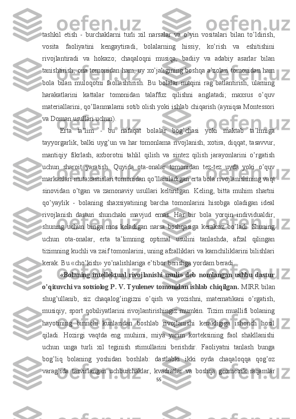 tashkil   etish   -   burchaklarni   turli   xil   narsalar   va   o’yin   vositalari   bilan   to’ldirish,
vosita   faoliyatini   kengaytiradi,   bolalarning   hissiy,   ko’rish   va   eshitishini
rivojlantiradi   va   hokazo;   chaqaloqni   musiqa,   badiiy   va   adabiy   asarlar   bilan
tanishtirish; ona tomonidan ham, uy xo’jaligining boshqa a’zolari tomonidan ham
bola   bilan   muloqotni   faollashtirish.   Bu   bolalar   nutqini   rag’batlantirish,   ularning
harakatlarini   kattalar   tomonidan   talaffuz   qilishni   anglatadi;   maxsus   o’quv
materiallarini, qo’llanmalarni sotib olish yoki ishlab chiqarish (ayniqsa Montessori
va Doman usullari uchun). 
Erta   ta’lim   -   bu   nafaqat   bolalar   bog’chasi   yoki   maktab   ta’limiga
tayyorgarlik,  balki  uyg’un  va  har   tomonlama   rivojlanish,  xotira,  diqqat,  tasavvur,
mantiqiy   fikrlash,   axborotni   tahlil   qilish   va   sintez   qilish   jarayonlarini   o’rgatish
uchun   sharoit   yaratish.   Quyida   ota-onalar   tomonidan   tez-tez   uyda   yoki   o’quv
markazlari mutaxassislari tomonidan qo’llaniladigan erta bola rivojlanishining vaqt
sinovidan   o’tgan   va   zamonaviy   usullari   keltirilgan.   Keling,   bitta   muhim   shartni
qo’yaylik   -   bolaning   shaxsiyatining   barcha   tomonlarini   hisobga   oladigan   ideal
rivojlanish   dasturi   shunchaki   mavjud   emas.   Har   bir   bola   yorqin   individualdir,
shuning   uchun   biriga   mos   keladigan   narsa   boshqasiga   keraksiz   bo’ladi.   Shuning
uchun   ota-onalar,   erta   ta’limning   optimal   usulini   tanlashda,   afzal   qilingan
tizimning kuchli va zaif tomonlarini, uning afzalliklari va kamchiliklarini bilishlari
kerak. Bu «cho’kish» yo’nalishlariga e’tibor berishga yordam beradi. 
«Bolaning  intellektual   rivojlanishi   usuli»   deb  nomlangan   ushbu  dastur
o’qituvchi va sotsiolog P. V. Tyulenev tomonidan ishlab chiqilgan.  MIRR bilan
shug’ullanib,   siz   chaqalog’ingizni   o’qish   va   yozishni,   matematikani   o’rgatish,
musiqiy, sport  qobiliyatlarini  rivojlantirishingiz  mumkin. Tizim  muallifi  bolaning
hayotining   birinchi   kunlaridan   boshlab   rivojlanishi   kerakligiga   ishonch   hosil
qiladi.   Hozirgi   vaqtda   eng   muhimi,   miya   yarim   korteksining   faol   shakllanishi
uchun   unga   turli   xil   teginish   stimullarini   berishdir.   Faoliyatni   tanlash   bunga
bog’liq   bolaning   yoshidan   boshlab:   dastlabki   ikki   oyda   chaqaloqqa   qog’oz
varag’ida   tasvirlangan   uchburchaklar,   kvadratlar   va   boshqa   geometrik   raqamlar
55 