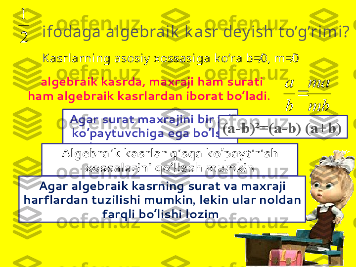        ifodaga algebraik  k asr dey ish t o’g’rimi?
21
  algebraik kasrda, maxraji ham surati 
ham algebraik kasrlardan iborat bo’ladi . Kasrlarning asosiy  xossasiga k o’ra b=*	0, m	=*	0  
 	
mb
ma	
b
a	

Agar algebraik kasrning surat va maxraji 
harflardan tuzilishi mumkin ,  lekin ular noldan 
farqli bo’lishi lozim  Agar surat maxrajini bir xil 
ko’paytuvchiga ega bo’lsa 
ular  qisqartirish  mumkin. (a-b)²=(a-b) (a+b)
Algebraik kasrlar qisqa ko’paytirish 
xossalarini qo’llash mumkin 