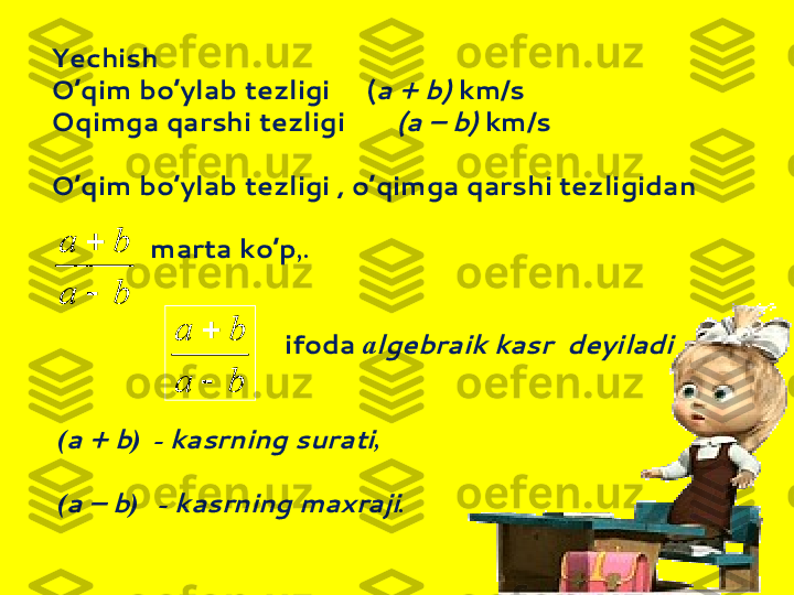 Yechish
O’qim bo’ylab tezligi     ( a + b)  km/s  
Oqimga qarshi tezligi        (a – b)   km/s
O’qim bo’ylab tezligi , o’qimga qarshi tezligidan 
                marta ko’p ,.
                                 ifoda  а lgebraik kasr  deyiladi
                     
  ( a + b )  -  kasrning surati ,    
 
  ( a – b )   -  kasrning maxraji .b	a	
b	a	

	
b	a	
b	a	

 