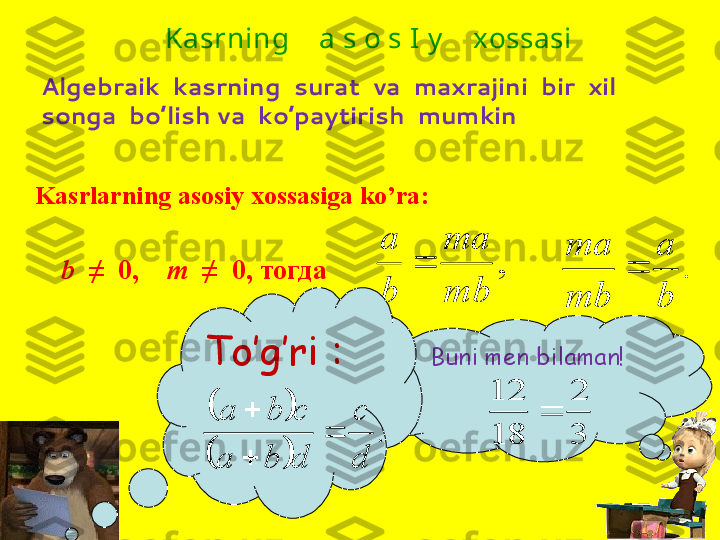 Kasrlarning asosiy xossasiga ko’ra : ,	
mb
ma	
b
а	

  b    ≠    0,       m   ≠  0 , тогдаAlgebraik  kasrning  surat  va  maxrajini  bir  xil  
songa  bo’lish va  ko’paytirish  mumkin	.	
b
а	
mb
ma	
 Kasrning    a s o s I y     xossasi
Buni men bilaman !
  	
3
2	
18
12	
To’g’ri  :  			
		
.	
d
c	
d	b	a	
c	b	a	
	

 