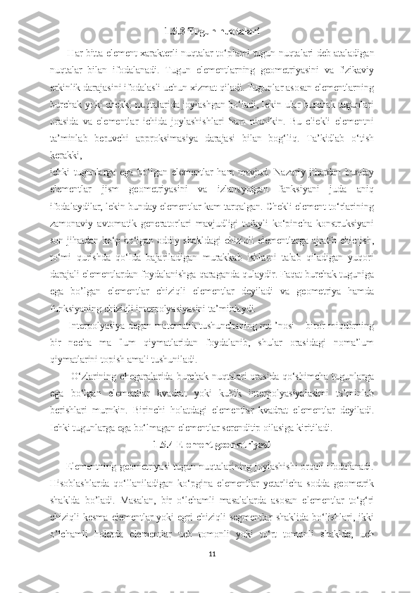 1.5.3  Tugun nuqtalari
         Har bitta element xarakterli nuqtalar to‘plami   tugun nuqtalari   deb ataladigan
nuqtalar   bilan   ifodalanadi.   Tugun   elementlarning   geometriyasini   va   fizikaviy
erkinlik darajasini ifodalasli uchun xizmat qiladi. Tugunlar asosan elementlarning
burchak yoki chekki nuqtalarida joylashgan bo‘ladi, lekin ular burchak tugunlari
orasida   va   elementlar   ichida   joylashishlari   ham   niunikin.   Bu   cliekli   elementni
ta’minlab   beruvchi   approksimasiya   darajasi   bilan   bog‘liq.   Ta’kidlab   o‘tish
kerakki,
ichki   tugunlarga   ega   bo‘lgan   elementlar   ham   mavjud.   Nazariy   jihatdan   bunday
elementlar   jism   geometriyasini   va   izlanayotgan   fanksiyani   juda   aniq
ifodalaydilar, lekin bunday elementlar kam tarqalgan. Chekli element to‘rlarining
zamonaviy   avtomatik   generatorlari   mavjudligi   tufayli   ko‘pincha   konstruksiyani
son jihatdan ko‘p bo‘lgan  oddiy shakldagi  chiziqli  elementlarga ajratib chic[ish,
to‘mi   qurishda   qo‘lda   bajariladigan   murakkab   ishlarni   talab   qiladigan   yuqori
darajali elementlardan foydalanishga qaraganda qulaydir. Faqat burchak tuguniga
ega   bo’lgan   elementlar   chiziqli   elementlar   deyiladi   va   geometriya   hamda
funksiyaning chiziqli interpolyasiyasini ta’minlaydi. 
           Interpolyasiya degan matematik tushunchaning ma ’nosi – biror miqdorning
bir   necha   ma   'lum   qiymatlaridan   foydalanib,   shular   orasidagi   noma’lum
qiymatlarini topish amali tushuniladi.
            O‘zlarining  chegaralarida  burchak  nuqtalari   orasida  qo‘shimcha  tugunlarga
ega   bo‘lgan   elementlar   kvadrat   yoki   kubik   interpolyasiyalaslmi   ta’minlab
berishlari   murnkin.   Birinchi   holatdagi   elementlar   kvadrat   elementlar   deyiladi.
Ichki tugunlarga ega bo‘lmagan elementlar serenditip oilasiga kiritiladi.
1.5.4  Element geometriyasi
         Elementning geometriyasi tugun nuqtalarining joylashishi orqali ifodalanadi.
Hisoblashlarda   qo‘llaniladigan   ko‘pgina   elementlar   yetarlicha   sodda   geometrik
shaklda   bo’ladi.   Masalan,   bir   o‘lchamli   masalalarda   asosan   elementlar   to‘g‘ri
chiziqli  kesma  elementlar  yoki  egri  chiziqli  segmentlar  shaklida  bo‘lishlari,  ikki
o’lchamli   holatda   elementlar   uch   tomonli   yoki   to‘rt   tomonli   shaklda,   uch
11 