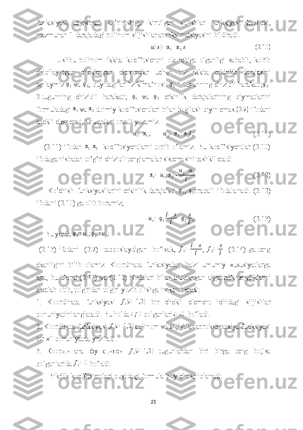 funktsiyasi.Funksional   ko’rinishiga   kiritilgan   siljishlar   funksiyasi   hosilasi,
mazmunan 1-darajadagi polinom siljishlar aproksimatsiyasini bildiradi.
u( x	) = α
1 + α
2 x
                                        ( 2.10 )
            Ushbu   polinom   ikkita   koeffitsientni   o'z   ichiga   olganligi   sababli,   ko'rib
chiqilayotgan   cheklangan   elementlar   uchun   biz   ikkita   erkinlik   darajasini
tanlaymiz  	
q1   va  	q2 ; quyidagilar fizik ma’nosi:  	q1 -1-tugunning chiziqli harakati;	q2 -
2-tugunning   chiziqli   harakati;   q
1   va   q
2   erkinlik   darajalarining   qiymatlarini
formuladagi 	
α1  va 	α2  doimiy koeffitsientlari bilan bog'lash qiyin emas. ( 2.9 )
  ifodani
chekli element i, j nuqtalari orqali yozamiz.	
ui=	α1;
       	uj=	α1+α2l;                                  (2.11)
      (2.11)   ifodan  	
α1,α2     koeffitsiyentlarni   topib   o’lamiz.   Bu   koeffisiyentlar   (2.10)
ifodaga nisbatan to’g’ri chiziqli tenglamalar sistemasini tashkil etadi.
                                                 α
1 = u
i ; α
2 = u
j − u
i
l                                  (2.12)
        Ko’chish   funksiyasilarini   erkinlik   darajalari   q
1 ,   q
2 oraqali   ifodalanadi.   (2.12)
ifodani (2.10) ga olib boramiz;
                                                    u
x = q
1 l − x
l + q
2 x
l ;
                                 (2.13)
     Bu yerda 	
q1=ui;q2=	uj;
  (2.13)   ifadani     (2.7)     taqqoslaydigan     bo’lsak,  	
f1=	l−	x
l ,   f
2 = x
l     (2.14)   ga   teng
ekanligini   bilib   olamiz.   Koordinata   funktsiyalari   ba'zi   umumiy   xususiyatlarga
ega,   bu   ularni   (2.11)   va   (2.12)   ifodalari   bilan   aniqlangan   algebraik   tengliklarni
chetlab o'tib, to'g'ridan-to'g'ri yozib olishga imkon beradi:
1.   Koordinata   funksiyasi  	
fi(i=1,2	)   bir   chekli   element   ichidagi   siljishlar
qonuniyatini anglatadi. Bu holda 	
i≠0  qolganlari 	i=0    bo’ladi.
2.  Koordinata funksiyasi 	
fi(i=1,2	)  polinom va siljishlar aproksimatsiya funksiyasi
bir xil qonuniyatda yoziladi.
3.   Координата   функцияси  
fi(i=1,2	)   tugunlardan   biri   birga   teng   bo;lsa
qolganlarida 	
fi=	0  bo’ladi.
        Bikrlik koeffitsientlari quyidagi formula bo'yicha aniqlanadi:
21 