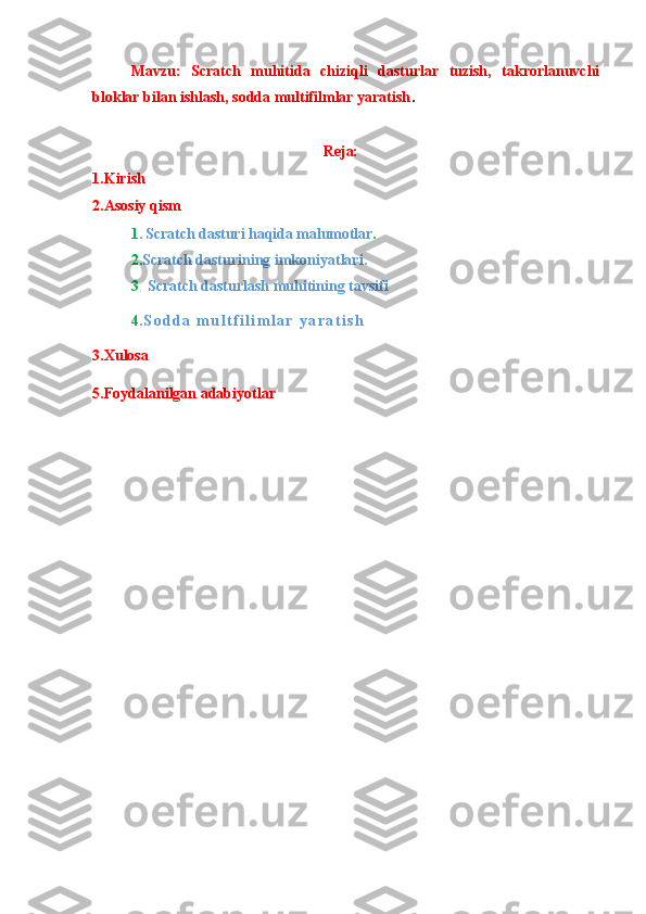 Mavzu:   Scratch   muhitida   chiziqli   dasturlar   tuzish,   takrorlanuvchi
bloklar bilan ishlash, sodda multifilmlar yaratish .
Reja:
1.Kirish
2.Asosiy qism1. Scratch dasturi haqida malumotlar	.	
2
. Scratch dasturining imkoniyatlari.
3.
  Scratch dasturlash muhitining tavsifi    
4. S o d d a   m u l t f i l i m l a r   y a r a t i s h  
3.Xulosa
5.Foydalanilgan adabiyotlar 