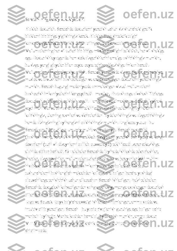 Scratch-ning asosiy xususiyatlari : 
Bloklab dasturlah. Scratchda dasturlarni yaratish uchun siz shunchaki grafik 
bloklarni bir-biriga yig'ishingiz kerak. Bloklar faqat sintaktik to'g'ri 
konstruktsiyalarda to'planishi uchun qilingan, bu esa xatolarni yo'q qiladi. 
Ma'lumotlarning har xil turlari bir-biriga mos kelmasligini ta'kidlab, har xil shaklga
ega. Dastur ishlayotganda ham stek o'zgarishlarini amalga oshirishingiz mumkin, 
bu sizga yangi g'oyalar bilan qayta-qayta tajriba o'tkazishga imkon beradi. 
Ma'lumotlarni manipulyatsiya qilish. Scratch yordamida siz grafikalar, animatsiya, 
musiqa va tovushlarni boshqaradigan va aralashtiradigan dasturlarni yaratishingiz 
mumkin. Scratch bugungi madaniyatda ommalashgan vizual ma'lumotlarni 
boshqarish imkoniyatlarini kengaytiradi - masalan, Photoshopga o'xshash filtrlarga
dasturlash qobiliyatini qo'shish orqali. Hamkorlik va almashinuv. Scratch loyihasi 
sayti muhlislar va tomoshabinlarni taklif etadi: siz boshqalarning loyihalarini 
ko'rishingiz, ularning rasmlari va skriptlaridan foydalanishingiz va o'zgartirishingiz
hamda o'zingizning loyihangizni qo'shishingiz mumkin. Eng katta yutuq - bu 
Scratch atrofida qurilgan umumiy muhit va madaniyat. Scratch past polni 
(boshlash oson), baland shiftni (murakkab dizaynlarni yaratish qobiliyati) va keng 
devorlarni (turli xil dizaynlarni qo'llab-quvvatlaydi) taklif etadi. zarar etkazishga 
alohida e'tibor beriladi. 69 Talabalar Scratchda loyihada ishlashda takrorlashlar, 
shartlar, o'zgaruvchilar, ma'lumotlar turlari, hodisalar va jarayonlar kabi muhim 
hisoblash tushunchalarini o'rganish imkoniyatiga ega bo'ladilar. Ushbu 
tushunchalarni boshlang'ich maktabdan kollejgacha bo'lgan barcha yoshdagi 
o'quvchilarga tanishtirish uchun allaqachon Scratch ishlatilgan. Ba'zi talabalar 
Scratchda dasturlash ko'rsatilgandan so'ng an'anaviy, matnga asoslangan dasturlash
tillaridan o'tishdi. Scratch, Squeak dasturlash tilining eng yaxshisiga asoslangan. U
Logo va Squeak Etoys bo'yicha avvalgi ishlardan ilhomlangan, ammo sodda va 
intuitiv qilib yaratilgan. Scratch - bu yopiq rivojlanish guruhiga ega bo'lgan ochiq 
manbali loyihadir. Manba kodidan bemalol foydalanish mumkin, ammo dastur 
MIT Media Lab laboratoriyasining kichik olimlar guruhi tomonidan ishlab 
chiqilmoqda. 