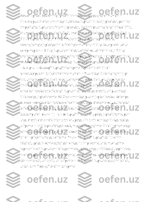 Scratch oynasi: Sctarshning oynasini bir necha bloklarga ajratish mumkin: • 1 
blok-eng yuqori chap tomonidagi burchakda buyruqli bloklar joylashgan, yani har 
bir yashig’da buyruqlar to’plami joylashgan, har bir biyruqning rangli birkasi b’lib,
shu rangda undagi buyruqlar bo’ladi, orasida unda joylashgan buyruqlar bo’ladi. • 
2 blok-buyruqlar blogi; • 3 blog-holatlar bloki, unda qanday holatlarda 
personajlaringiz joylashganini ko’rishingiz mumkin; • 4 blog-dstur yozish uchun 
asosiy maydon: • 5 blog-buyruqlarni ishga tushirish va uchirish bloki; • 6 blog-
amallar maydoni, dasturda yozgan sahna bu yerda korsatiladi. • 7-bajaruvchi bloki.
88 Avval bizga yuqori chap tomondagi bu к chakdan buyruqlardan” Когда  
щёлкнуть   по   флажку ” buyrug’initanlaymiz.Bayroqni bosib blokli 
konstruktsiyalarni faollashtirishimiz mumkin. • Yuqorid а gi blokning hajmli joyi 
bor, uning bayrog’iga bosib ishga tushiramiz. U yerga biz buyruqlar sohasidan 
biror buyruqni olib quyishimiz mumkin, qanday qilib qo’yamiz, buyruqlar 
sohasidan harakatlar ko’k rangli buyruqni tanlab, ustiga chertib, uni yuqoridagi 
blok pastiga joylashtiramiz. 89 Chap tomondagi yuqori joydan harakat-dvijeniye – 
« движение » sohasidan harakats sohasini tanlab, unga chertamiz va u kul rangdan 
ko’k ranga o’zgaradi. Endi bular harakat buyruqlari, ulardan birinchisi 10 
taqadamyurish- « идти  10  шагов » buyug’ini tanlab shu yerga joylashtiramiz, yani 
unga chertib sichqoncha bilan tortib shu yerga olib borib sahndagi blokga pastiga 
qo’yamiz. • Endi bayroq’chagabossak, mushuk personajimizi blokli loyihamizdagi 
sahnada 10 qadamga siljiydi. • Endi akvariumdagi baliqni mushuk olishga harakat 
qilish loyihasini amalga oshiramiz. “ Идти  10  шагов ” buyrug’idai 10 sonini 
belgilab, uynga bosamiz aajratilgan sohaga 100ni yozamiz, unda mushugimiz 
bayroqni bosib buyruqlarni ishlatganimizda, sahna ortigao o’tibketadi, keyin bizda 
boshqa buyruq bor, undan foydalanamiz, uning nomi“ если   край   оттколкнуться ” 
deb nomlanadi, uni topib, uni qo’yamiz. • Endi control buyruqlar guruhini tanlab, 
undan doim-” всегда ” tsikilini tanlaymiz: 