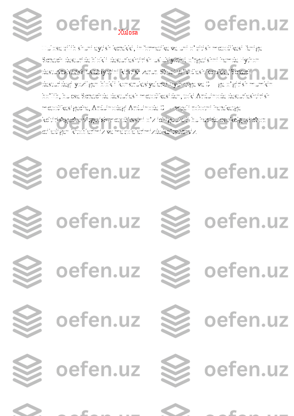                                             Xulosa
Hulosa qilib shuni aytish kerakki, informatika va uni o’qitish metodikasi faniga 
Scratch dasturida blokli dasturlashtirish uslubiyotini o’rgatishni hamda Python 
dasturlashtirish uslubiyotini kiritish zarur. Shuni ta’kidlash kerakki, Scratch 
dasturidagi yozilgan blokli konstruktsiyalarni Pythonga va C++ga o’girish mumkin
bo’lib, bu esa Scratchda dasturlash metodikasidan, toki Arduinoda dasturlashtirish 
metodikasigacha, Arduinodagi Arduinoda C++ orqali robotni harakatga 
keltirishgacha o’rgatish metodikasini o’z ichiga oladi bu haqida esa kelgusi chop 
etiladigan kitoblarimiz va maqolalarimizda ko’rsatamiz . 