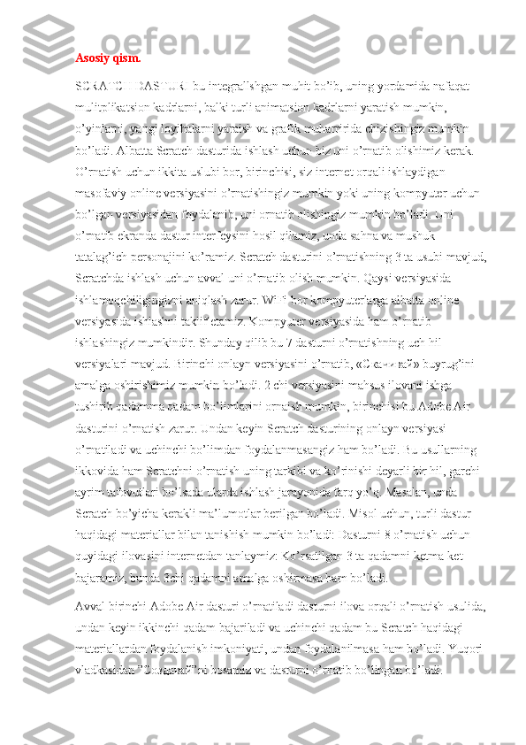 Asosiy qism.
SCRATCH DASTURI-bu integrallshgan muhit bo’ib, uning yordamida nafaqat 
mulitplikatsion kadrlarni, balki turli animatsion kadrlarni yaratish mumkin, 
o’yinlarni, yangi loyihalarni yaraish va grafik muharririda chizishingiz mumkin 
bo’ladi. Albatta Scratch dasturida ishlash uchun biz uni o’rnatib olishimiz kerak. 
O’rnatish uchun ikkita uslubi bor, birinchisi, siz internet orqali ishlaydigan 
masofaviy online versiyasini o’rnatishingiz mumkin yoki uning kompyuter uchun 
bo’lgan versiyasidan foydalanib, uni ornatib olishingiz mumkin bo’ladi. Uni 
o’rnatib ekranda dastur interfeysini hosil qilamiz, unda sahna va mushuk 
tatalag’ich personajini ko’ramiz. Scratch dasturini o’rnatishning 3 ta usubi mavjud,
Scratchda ishlash uchun avval uni o’rnatib olish mumkin. Qaysi versiyasida 
ishlamoqchiligingizni aniqlash zarur. WiFi bor kompyuterlarga albatta online 
versiyasida ishlashni taklif etamiz. Kompyuter versiyasida ham o’rnatib 
ishlashingiz mumkindir. Shunday qilib bu 7 dasturni o’rnatishning uch hil 
versiyalari mavjud. Birinchi onlayn versiyasini o’rnatib, « Скачивай » buyrug’ini 
amalga oshirishimiz mumkin bo’ladi. 2 chi versiyasini mahsus ilovani ishga 
tushirib qadamma qadam bo’limlarini ornaish mumkin, birinchisi bu Adobe Air 
dasturini o’rnatish zarur. Undan keyin Scratch dasturining onlayn versiyasi 
o’rnatiladi va uchinchi bo’limdan foydalanmasangiz ham bo’ladi. Bu usullarning 
ikkovida ham Scratchni o’rnatish uning tarkibi va ko’rinishi deyarli bir hil, garchi 
ayrim tafovutlari bo’lsada ularda ishlash jarayonida farq yo’q. Masalan, unda 
Scratch bo’yicha kerakli ma’lumotlar berilgan bo’ladi. Misol uchun, turli dastur 
haqidagi materiallar bilan tanishish mumkin bo’ladi: Dasturni 8 o’rnatish uchun 
quyidagi ilovasini internetdan tanlaymiz: Ko’rsatilgan 3 ta qadamni ketma-ket 
bajaramiz, bunda 3chi qadamni amalga oshirmasa ham bo’ladi.
Avval birinchi Adobe Air dasturi o’rnatiladi dasturni ilova orqali o’rnatish usulida,
undan keyin ikkinchi qadam bajariladi va uchinchi qadam bu Scratch haqidagi 
materiallardan foydalanish imkoniyati, undan foydalanilmasa ham bo’ladi. Yuqori 
vladkasidan ” С o здавай ”ni bosamiz va dasturni o’rnatib bo’lingan bo’ladi. 