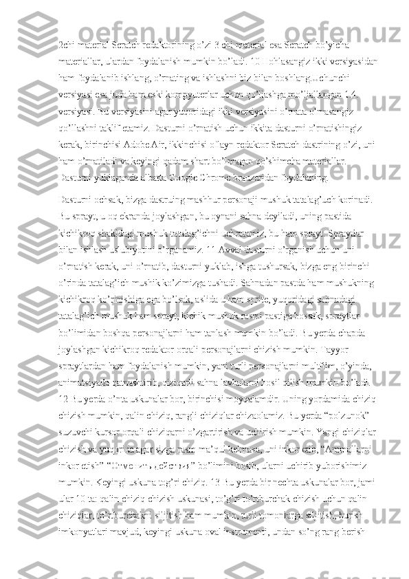 2chi material Scratch redaktorining o’zi 3 chi material esa Scratch bo’yicha 
materiallar, ulardan foydalanish mumkin bo’ladi. 10 Hohlasangiz ikki versiyasidan
ham foydalanib ishlang, o’rnating va ishlashni biz bilan boshlang.Uchunchi 
versiyasi esa juda ham eski kompyuterlar uchun qo’llashga mo’ljallangan 1.4. 
versiyasi. Bu versiyasini agar yuqoridagi ikki versiyasini o’rnata olmasangiz 
qo’llashni taklif etamiz. Dasturni o’rnatish uchun ikkita dasturni o’rnatishingiz 
kerak, birinchisi Adobe Air, ikkinchisi oflayn redaktor Scratch dastrining o’zi, uni 
ham o’rnatiladi va keyingi qadam shart bo’lmagan qo’shimcha materiallar. 
Dasturni yuklaganda albatta Google Chrome brauzeridan foydalaning.
Dasturni ochsak, bizga dastruing mashhur personaji mushuk tatalag’uch korinadi. 
Bu sprayt, u oq ekranda joylashgan, bu oynani sahna deyiladi, uning pastida 
kichikroq shakldagi mushuk-tatalag’ichni uchratamiz, bu ham sprayt. Spraytlar 
bilan ishlash uslubiyotini o’rganamiz. 11 Avval dasturni o’rganish uchun uni 
o’rnatish kerak, uni o’rnatib, dasturni yuklab, ishga tushursak, bizga eng birinchi 
o’rinda tatalag’ich mushik ko’zimizga tushadi. Sahnadan pastda ham mushukning 
kichikroq ko’rinishiga ega bo’lsak, aslida u ham sprite, yuqoridagi sahnadagi 
tatalag’ich mushuk ham sprayt, kichik mushuk rasmi pastiga bossak, spraytlar 
bo’limidan boshqa personajlarni ham tanlash mumkin bo’ladi. Bu yerda chapda 
joylashgan kichikroq redaktor orqali personajlarni chizish mumkin. Tayyor 
spraytlardan ham foydalanish mumkin, yani turli personajlarni multfilm, o’yinda, 
animatsiyada qatnashtirib, qiziqarli sahna lavhalarni hosil qilish mumkin bo’ladi. 
12 Bu yerda o’nta uskunalar bor, birinchisi moyqalamdir. Uning yordamida chiziq 
chizish mumkin, qalin chiziq, rangli chiziqlar chizaolamiz. Bu yerda “polzunok”-
suzuvchi kursor orqali chiziqarni o’zgartirish va uchirish mumkin. Yangi chiziqlar 
chizish va yuqorida agar sizga rasm ma’qul kelmasa, uni inkor etib, “Ammallarni 
inkor etish”-“ Отменить   действия ” bo’limini bosib, ularni uchirib yuborishimiz 
mumkin. Keyingi uskuna tog’ri chiziq. 13 Bu yerda bir nechta uskunalar bor, jami 
ular 10 ta: qalin chiziq chizish uskunasi, to’g’ri to’rtburchak chizish uchun qalin 
chiziqlar, to’rtburchakni siljitish ham mumkin, turli tomonlarga siljitish, burish 
imkonyatlari mavjud, keyingi uskuna oval instrumenti, undan so’ng rang berish  