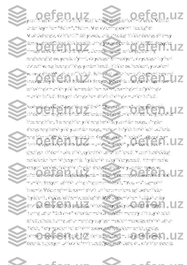 yoqolib ketishi uchun biz blokni vaqti ko’rsatilganini tanlashimiz kerak. Mabodo 
undan keyin ham “Salom”, “Salom. Men sizlarning sevimli Tatalag’ich 
Mushukchangiz, siz bilan!!!” deb yozsak, unda o’rtadagi bloklar ekranga chiqmay 
darrov uchinchi ohirgi blok bajarilib uning yozuvi ekranda hosil bo’ladi. Spraytlar 
nimaga kerakligini tushundingizmi, ular personajlarni tanlashga, ularning 
rangbarangligi esa yanada o’yinni, siz yaratgan animatsiyani, siz yaratgan loyihani 
qiziqarli va rag-barang qilishga yordam beradi. Bloklar esa harakatni, yozuvlarni 
va ovoz chiqarish uchun qo’llaniladi. Sahna foni uchun ham turli rasmarni personaj
orqasiga qo’yish mumkin bo’ladi. 18 Spraytni yaratishda o’zingiz hohlagan rasmni
tanlashingiz mumkin yoki kameradan ham rasmni, rasmingizni qo’yishingiz 
mumkin bo’ladi. Spraytni o’zingiz ham chizib olishingiz mumkin bo’ladi. 
Navbatdagi uskuna “Rang bilan to’ldirsh”-“ Залить   цветом ” uning yordamida 
ob’ektni turli ranglar bilan turli usullarda to’ldirish mumkin bo’ladi. Rang berishda
bitta rang bilan, 2 ta rang bilan yoki rang berishda yuqoridan pastga, o’ngdan 
chapga rang berish yoki yuqoridan pastga, markazn bo’ylab borish kabi usullarda 
rang bilan to’ldirish imkoniyatlari bor. Keyingi uskuna “Tanlash” uskunasi rasm 
fonini o’zgartirish, o’chirib tashlash mumkin. ”Tanlash” yoki “Nusha qilish” 
ajratilgan ob’ektni nusha qilish, aylantirish uchun qo’llanadi. Yuqori burchakdagi 
papkalardan ham ish jarayonida foydalanish qulayliklar yaratadi. Birinchi papka 
spraytni kesishni, ikkinchisi o’ngdan chapga, uchinchisi yuqordan pastga va 
to’rtinchisi markazni belgilashga yordam beradi. Vektor rejimda esa rasm chizish 
mumkin. Spraytni uchirish uning o’ng tomonini bosib, “ Удалить ” tugmasini 
bosamiz. Vektor rejimida rasmni chizib uni har tomonlama egiluvchanlikdan 
foydalanib, shaklga keltiramiz, tatalag’ich Mushukchamiz ham huddi shunday 
chizilgan. Spraytlar bilan Scratchda ishlash qulay, kod yozish talab etilmaydi. 
Buning uchun “ События ” sohasidan mahsus bloklarni mantiqiy olib quyish talab 
etiladi, albatta buning uchun mantiqiy quyilgan masalani maqsadga erishish uchun 
fikrlab, fikriy masalani hal etilishini tasavvur etib, bloklarni tanlab, amalga 
oshirish maqsaga muvofiqdir. 17 Blokni tanlab, “Salom, dunyo” deb yozsak, 
ekranda bu jarayon uzliksiz ko’rinib turadi, yani mushukcha shu so’z bilan ekranda 