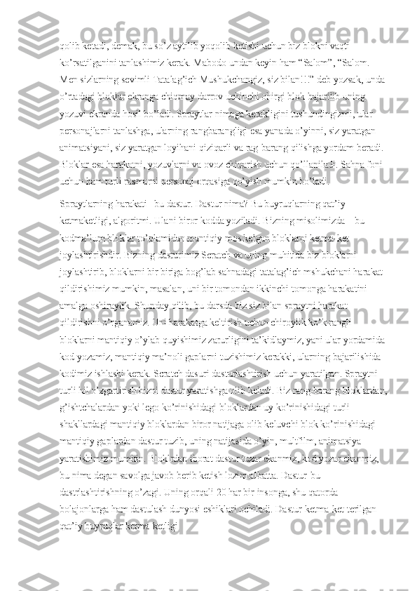 qolib ketadi, demak, bu so’z aytilib yoqolib ketishi uchun biz blokni vaqti 
ko’rsatilganini tanlashimiz kerak. Mabodo undan keyin ham “Salom”, “Salom. 
Men sizlarning sevimli Tatalag’ich Mushukchangiz, siz bilan!!!” deb yozsak, unda 
o’rtadagi bloklar ekranga chiqmay darrov uchinchi ohirgi blok bajarilib uning 
yozuvi ekranda hosil bo’ladi. Spraytlar nimaga kerakligini tushundingizmi, ular 
personajlarni tanlashga, ularning rangbarangligi esa yanada o’yinni, siz yaratgan 
animatsiyani, siz yaratgan loyihani qiziqarli va rag-barang qilishga yordam beradi. 
Bloklar esa harakatni, yozuvlarni va ovoz chiqarish uchun qo’llaniladi. Sahna foni 
uchun ham turli rasmarni personaj orqasiga qo’yish mumkin bo’ladi.
Spraytlarning harakati –bu dastur. Dastur nima? Bu buyruqlarning qat’iy 
ketmaketligi, algoritmi. Ulani biror kodda yoziladi. Bizning misolimizda – bu 
kodma’lum bloklar to’plamidan mantiqiy mos kelgan bloklarni ketma-ket 
joylashtirishdir. Bizning dasturimiz Scratch va uning muhitida biz bloklarni 
joylashtirib, bloklarni bir biriga bog’lab sahnadagi tatalag’ich mshukchani harakat 
qildirishimiz mumkin, masalan, uni bir tomondan ikkinchi tomonga harakatini 
amalga oshiraylik. Shunday qilib, bu darsda biz siz bilan spraytni harakat 
qildirishni o’rganamiz. Uni harakatga keltirish uchun chiroylik ko’k rangli 
bloklarni mantiqiy o’ylab quyishimiz zarurligini ta’kidlaymiz, yani ular yordamida
kod yozamiz, mantiqiy ma’noli gaplarni tuzishimiz kerakki, ularning bajarilishida 
kodimiz ishlashi kerak. Scratch dasuri dasturlashtirish uchun yaratilgan. Spraytni 
turli hil o’zgartirish bizni dastur yaratishga olib keladi. Biz rang-barang bloklardan,
g’ishtchalardan yoki lego ko’rinishidagi bloklardan uy ko’rinishidagi turli 
shakllardagi mantiqiy bloklardan biror natijaga olib keluvchi blok ko’rinishidagi 
mantiqiy gaplardan dastur tuzib, uning natijasida o’yin, multfilm, animatsiya 
yaratishimiz mumkin. Bloklrdan iborat dastur tuzar ekanmiz, kod yozar ekanmiz, 
bu nima degan savolga javob berib ketish lozim albatta. Dastur-bu 
dastrlashtirishning o’zagi. Uning orqali 20 har bir insonga, shu qatorda 
bolajonlarga ham dastulash dunyosi eshiklari ochiladi. Dastur-ketma-ket terilgan 
qat’iy buyruqlar ketma-ketligi 