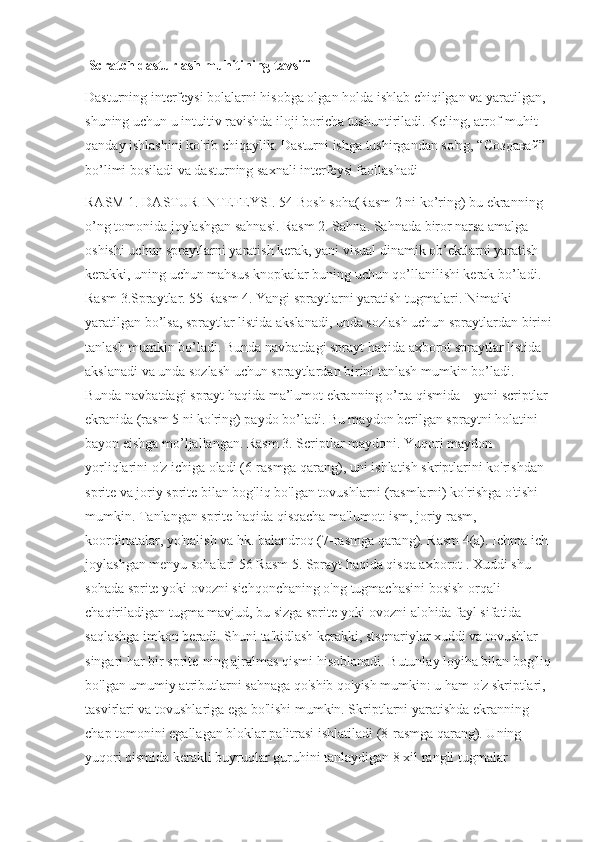  Scratch dasturlash muhitining tavsifi 
Dasturning interfeysi bolalarni hisobga olgan holda ishlab chiqilgan va yaratilgan, 
shuning uchun u intuitiv ravishda iloji boricha tushuntiriladi. Keling, atrof-muhit 
qanday ishlashini ko'rib chiqaylik. Dasturni ishga tushirgandan so'ng, “ Создавай ” 
bo’limi bosiladi va dasturning saxnali interfeysi faollashadi 
RASM 1. DASTUR INTEFEYSI. 54 Bosh soha(Rasm 2 ni ko’ring) bu ekranning 
o’ng tomonida joylashgan sahnasi. Rasm 2. Sahna. Sahnada biror narsa amalga 
oshishi uchun spraytlarni yaratish kerak, yani visual dinamik ob’ektlarni yaratish 
kerakki, uning uchun mahsus knopkalar buning uchun qo’llanilishi kerak bo’ladi. 
Rasm 3.Spraytlar. 55 Rasm 4. Yangi spraytlarni yaratish tugmalari. Nimaiki 
yaratilgan bo’lsa, spraytlar listida akslanadi, unda sozlash uchun spraytlardan birini
tanlash mumkin bo’ladi. Bunda navbatdagi sprayt haqida axborot spraytlar listida 
akslanadi va unda sozlash uchun spraytlardan birini tanlash mumkin bo’ladi. 
Bunda navbatdagi sprayt haqida ma’lumot ekranning o’rta qismida – yani scriptlar 
ekranida (rasm 5 ni ko'ring) paydo bo’ladi. Bu maydon berilgan spraytni holatini 
bayon eishga mo’ljallangan. Rasm 3. Scriptlar maydoni. Yuqori maydon 
yorliqlarini o'z ichiga oladi (6-rasmga qarang), uni ishlatish skriptlarini ko'rishdan 
sprite va joriy sprite bilan bog'liq bo'lgan tovushlarni (rasmlarni) ko'rishga o'tishi 
mumkin. Tanlangan sprite haqida qisqacha ma'lumot: ism, joriy rasm, 
koordinatalar, yo'nalish va hk. balandroq (7-rasmga qarang). Rasm 4(a). Ichma ich 
joylashgan menyu sohalari 56 Rasm 5. Sprayt haqida qisqa axborot . Xuddi shu 
sohada sprite yoki ovozni sichqonchaning o'ng tugmachasini bosish orqali 
chaqiriladigan tugma mavjud, bu sizga sprite yoki ovozni alohida fayl sifatida 
saqlashga imkon beradi. Shuni ta'kidlash kerakki, stsenariylar xuddi va tovushlar 
singari har bir sprite-ning ajralmas qismi hisoblanadi. Butunlay loyiha bilan bog'liq
bo'lgan umumiy atributlarni sahnaga qo'shib qo'yish mumkin: u ham o'z skriptlari, 
tasvirlari va tovushlariga ega bo'lishi mumkin. Skriptlarni yaratishda ekranning 
chap tomonini egallagan bloklar palitrasi ishlatiladi (8-rasmga qarang). Uning 
yuqori qismida kerakli buyruqlar guruhini tanlaydigan 8 xil rangli tugmalar  