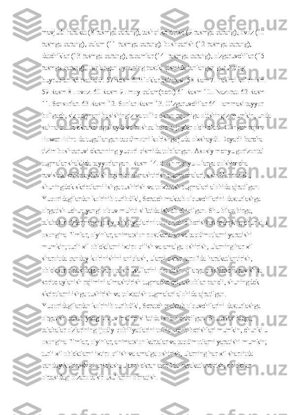 mavjud: harakat (8-rasmga qarang), tashqi ko'rinish (9-rasmga qarang), ovoz (10-
rasmga qarang), qalam (11-rasmga qarang). boshqarish (12-rasmga qarang), 
datchiklar (13-rasmga qarang), raqamlar (14- rasmga qarang), o'zgaruvchilar (15-
rasmga qarang). Tanlangan oynaning pastki qismida tanlangan guruhning 
buyruqlari ko'rsatiladi. 57 Rasm 6. Bloklar palitrasi. 58 Ram 7. Tashqi ko’rinishi. 
59 Rasm 8 . ovoz. 60 Rasm 9 . moy qalam(pero) 61 Rasm 10.. Nazorat. 62 Rasm 
11. Sensorlar. 63 Rasm 12. Sonlar Rasm 13. O’zgaruvchilar 64 Hammasi tayyor 
bo'lgach, siz tugmani bosishingiz va to'liq ekran rejimiga o'tishingiz mumkin, unda
sahna butun ekranni egallaydi va boshqa barcha joylar o'chiriladi. Olingan rejim 
Power Point-da tugallangan taqdimotni ko'rishga juda o'xshaydi. Deyarli barcha 
tizim boshqaruvi ekranning yuqori qismida to'plangan. Asosiy menyu gorizontal 
tugmalar shaklida tayyorlangan. Rasm 14. Bosh menyu Ularga qo'shimcha 
ravishda sprite aylanish rejimini almashtirish tugmachalari, asboblar paneli, 
shuningdek skriptlarni ishga tushirish va to'xtatish tugmalari alohida ajratilgan. 
Yuqoridagilardan ko'rinib turibdiki, Scratch maktab o'quvchilarini dasturlashga 
o'rgatish uchun yangi o'quv muhiti sifatida ishlab chiqilgan. Shu bilan birga, 
talabalar o'zlarining ijodiy qobiliyatlarini to'liq ochib berishlari mumkin, chunki u 
osongina filmlar, o'yinlar, animatsion postkartalar va taqdimotlarni yaratishi 
mumkin; turli xil ob'ektlarni ixtiro qilish va amalga oshirish, ularning har xil 
sharoitda qanday ko'rinishini aniqlash, ularni ekran atrofida harakatlantirish, 
ob'ektlar o'rtasidagi o'zaro ta'sir usullarini o'rnatish. Ularga qo'shimcha ravishda 
sprite aylanish rejimini almashtirish tugmachalari, asboblar paneli, shuningdek 
skriptlarni ishga tushirish va to'xtatish tugmalari alohida ajratilgan. 
Yuqoridagilardan ko'rinib turibdiki, Scratch maktab o'quvchilarini dasturlashga 
o'rgatish uchun yangi o'quv muhiti sifatida ishlab chiqilgan. Shu bilan birga, 
talabalar o'zlarining ijodiy qobiliyatlarini to'liq ochib berishlari mumkin, chunki u 
osongina filmlar, o'yinlar, animatsion kartalar va taqdimotlarni yaratishi mumkin; 
turli xil ob'ektlarni ixtiro qilish va amalga oshirish, ularning har xil sharoitda 
qanday ko'rinishini aniqlash, ularni ekran atrofida harakatlantirish, ob'ektlar 
o'rtasidagi o'zaro ta'sir usullarini o'rnatish. 