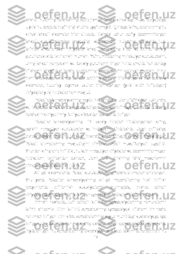 erishdi. Bularning barchasining qattiq jismlar fizikasi sohasidagi muvaffaqiyatlarga
u yoki bu darajada bog’liqligi shubha uyg’otmaydi. Qoidaga ko’ra, tadqiqotning bu
sohasi   kristall   sistemalar   bilan   aloqada.   Oxirgisi   uchun   qat’iy   determinirlangan
kristall   sturukturalarning   mavjudligi   xarakterlidir.   Bularning   ramkasida   juda
ko’plab   kristallanuvchi   ob’yektlar   kristall   panjaraning   7   turi   va   230   ta   fazoviy
guruhlar asosida izohlanishi mumkin. Ya’ni, moddaning molekulyar sturukturasini,
uning   kristall   panjarasini   va   fazoviy   guruhlarini   bilgan   holda   amalda   har   qanday
o’lchamli  kristalldagi  barcha atomlarning koordinatlarini  aniqlash mumkin. Biroq
bizni   o’rab   turgan   olamda   bu   kabi   tartibli   sistemalar   bilan   birga   ko’plab   tartibsiz
sistemalar,   butunlay   qaytmas   usullar   bilan   tuzilgan   (yoki   sodir   bo’ladigan)
ob’yektlar yoki hodisalar ham mavjud.
Fraktallar   konsepsiyasining   paydo   bo’lishigacha   ular   to’g’risidagi   tushuncha
va   izohlarni   umumlashtirishga   qaratilgan   harakat   bo’lmagan,   amalda   ularning
barchasi insoniyat ilmiy faoliyat sferasidan tashqarida bo’lgan.
Fraktallar   konsepsiyasining   [13]   asosiy   holatlari   ifodalangandan   so’ng,
tegishli   noregulyar   sturukturalar   va   hodisalarni   ifodalashda   ularni   qo’llashga
qiziqish   keskin   ortdi.   Bu   izohlash   bosqichi   sanab   o’tilgan   ko’plab   ob’yektlardagi
fraktall   alomatlarning   mavjudligini   o’rnatish   orqali   muvaffaqiyatli   tugatildi.
Shundan so’ng aniq bo’ldiki, bu kabi noregulyar ob’yektlar va determinirlanmagan
hodisalarni   izohlashdan   tashqari,   ularni   hosil   qilishning   ichki   mexanizmini
o’rnatishga harakat qilish lozim.
Zol-gel   sistemalarida   fraktal   sturukturalarning   barcha   alomatlari   aniqlangan.
Shu   yerda   fraktallar   konsepsiyasining   zol-gel   materiallarning   hosil   bo’lish
jarayonlarida   qo’llanilish   xususiyatlarini   shuningdek,   boshqa   tabiatli
ob’yektlaridagi ularga bog’liq bo’lgan agregatsion hodisalarni ko’rib chiqamiz.
Birinchi   navbatda,   turli   tabiatli   kolloidlar   agregatsiyalarining   namunalarini
ko’rib   chiqamiz.   Oltin   kolloid   zarrachasining   agregatsiyasi   o’lchami   bir   necha
nanometr   bo’lgan  oltin  sfera  zarrachalarining  suyuq   muhitidagi   suspenziyaga  ega
bo’lgan   oltin   kolloidlardan   hatto   o’rta   asrlarda   rangli   atamalar   ishlab   chiqarishda
foydalanilgan. Bu zarrachalarning dispersiyasi uzoq vaqt davomida barqarordir. Bu
17 