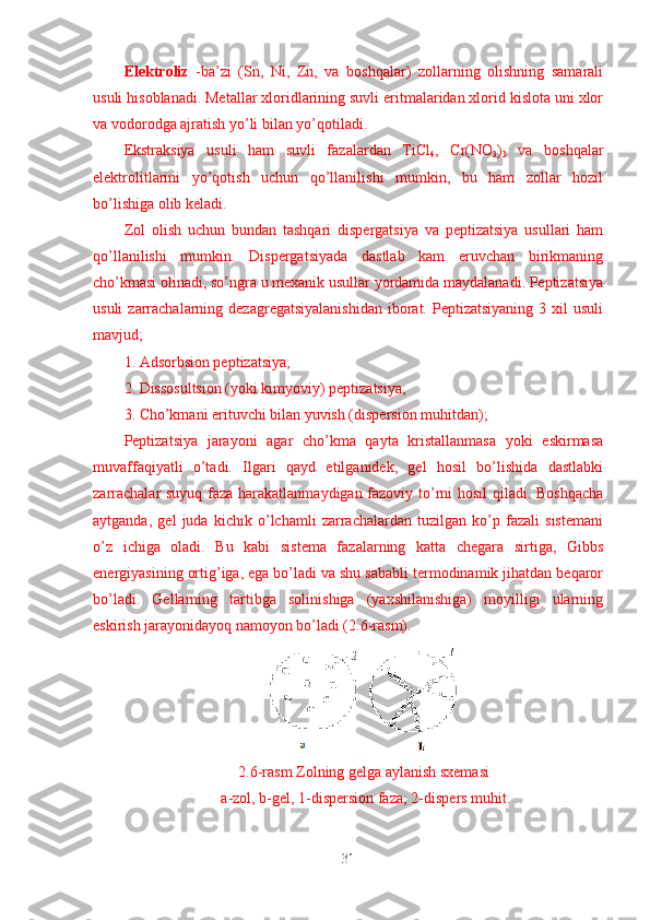 Elektroliz   -ba’zi   (Sn,   Ni,   Zn,   va   boshqalar)   zollarning   olishning   samarali
usuli hisoblanadi. Metallar xloridlarining suvli eritmalaridan xlorid kislota uni xlor
va vodorodga ajratish yo’li bilan yo’qotiladi.
Ekstraksiya   usuli   ham   suvli   fazalardan   TiCl
4 ,   Cr(NO
3 )
3   va   boshqalar
elektrolitlarini   yo’qotish   uchun   qo’llanilishi   mumkin,   bu   ham   zollar   hozil
bo’lishiga olib keladi.
Zol   olish   uchun   bundan   tashqari   dispergatsiya   va   peptizatsiya   usullari   ham
qo’llanilishi   mumkin.   Dispergatsiyada   dastlab   kam   eruvchan   birikmaning
cho’kmasi olinadi, so’ngra u mexanik usullar yordamida maydalanadi. Peptizatsiya
usuli   zarrachalarning  dezagregatsiyalanishidan   iborat.  Peptizatsiyaning  3 xil   usuli
mavjud;
1. Adsorbsion peptizatsiya;
2. Dissosultsion (yoki kimyoviy) peptizatsiya;
3. Cho’kmani erituvchi bilan yuvish (dispersion muhitdan);
Peptizatsiya   jarayoni   agar   cho’kma   qayta   kristallanmasa   yoki   eskirmasa
muvaffaqiyatli   o’tadi.   Ilgari   qayd   etilganidek,   gel   hosil   bo’lishida   dastlabki
zarrachalar suyuq faza harakatlanmaydigan fazoviy to’rni hosil qiladi. Boshqacha
aytganda,   gel   juda   kichik   o’lchamli   zarrachalardan   tuzilgan   ko’p   fazali   sistemani
o’z   ichiga   oladi.   Bu   kabi   sistema   fazalarning   katta   chegara   sirtiga,   Gibbs
energiyasining ortig’iga, ega bo’ladi va shu sababli termodinamik jihatdan beqaror
bo’ladi.   Gellarning   tartibga   solinishiga   (yaxshilanishiga)   moyilligi   ularning
eskirish jarayonidayoq namoyon bo’ladi (2.6-rasm).
2.6-rasm Zolning gelga aylanish sxemasi
 a-zol, b-gel, 1-dispersion faza; 2-dispers muhit.
31 