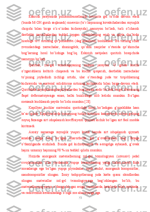 Eskirish   jarayonida   polikondensatlanish   bevosita   gel   to’rida   davom   etadi
(bunda M-OH guruh saqlanadi) sinerezis (to’r hajmining kovakchalaridan suyuqlik
chiqishi   bilan   birga   o’z-o’zidan   kichrayishi)   namoyon   bo’ladi,   turli   o’lchamli
dastlabki   zarrachalardan   tashkil   topgan   moddalarning   erish   va   qayta   cho’kishi
hisobiga   to’r   sirtining   qo’pollashuvi   (dag’allashuvi)   boshlanadi.   Bu   turning   ichki
zvenolaridagi   zarrachalar,   shuningdek,   qo’shni   zanjirlar   o’rtasida   qo’shimcha
bog’larning   hosil   bo’lishiga   bog’liq.   Eskirish   natijalari   quritish   bosqichida
namoyon bo’ladi.
Quritish,   zol-gel   texnologiyaning   muhim   jarayoni.   U   gelda   kuchli
o’zgarishlarni   keltirib   chiqaradi   va   bu   kuchli   qisqarish,   dastlabki   zarrachalar
to’pining   joylashish   zichligi   ortishi,   ular   o’rtasidagi   juda   tor   tirqishlarning
kichrayishi   va   material   solishtirma   sirtining   kichrayishi   bilan   birga   davom   etadi.
Quritishda suyuqlikning kapillyarlardan bug’lanishi sodir bo’ladi va gel sferasining
faqat   deformatsiyasiga   emas,   balki   buzilishiga   olib   kelishi   mumkin.   Bo’lgan
mexanik kuchlanish paydo bo’lishi mumkin [28].
Kapillyar   kuchlar   materialni   quritishda   hosil   bo’ladigan   g’ovaklikka   ham
ta’sir  qiladi. Kapillyarlarda bosimning tushib ketishini  kamaytirish uchun gelning
suyuq fazasiga sirt ishqalanish koeffisiyenti qiymati kichik bo’lgan sirt faol modda
kiritmadi.
Asosiy   samaraga   suyuqlik   yuqori   kritik   hamda   sirt   ishqalanish   qiymati
amalda   nolga   teng   bo’lgan   sharoitlarda   gel   g’ovaklaridan   bug’   fazaga
o’tkazilganda   erishiladi.   Bunda   gel   kichraymaydi   va   aerogelga   aylanadi,   g’ovak
hajmi umumiy hajmning 98 % ini tashkil qilishi mumkin.
Hozirda   anorganik   materiallarning   zol-gel   texnologiyasi   (intensiv)   jadal
rivojlanmoqda.   Ular   yordamida   yupqa   keramikaning   yangi   turlari,noyob   fizik
xossalariga   ega   bo’lgan   yupqa   plyonkalar,   optik   muhit,   anorganik   kompozitlar,
nanokompozitlar   olingan.   Ilmiy   tadqiqotlarning   juda   katta   qismi   oksidlardan
olingan   materiallar   zol-gel   texnologiyasiga   bag’ishlangan   bo’lib,   bu
materiallarning yarim o’tkazgichli gaz sezgir sensorlarda, katalizda tolali optikada,
va radiotexnik keramikadagi o’ziga xos ahamiyatga ega.
32 