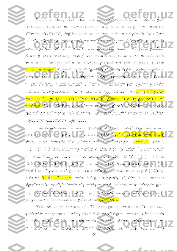 Ko’pgina   mezog`ovak   metal   oksidlari   katalizator   sifatida   muvaffaqiyatli
ishlatilgan,   silikatlar   va   aluminosilikatlar   eng   katta   e’tiborga   ega.   Masalan,
silikatlar   oksidlanish,   degidratlanish   va   polimerlanish   reaktsiyalarida   ishlatilgan
[7].   Shu   bilan   birga,   mezog`ovak   materiallar   ajratish,   optoelektronika   va   selektiv
adsorbsiya   kabi   ko’plab   boshqa   sohalar   uchun   ham   katta   imkoniyatlar   yaratadi.
Kremniy   oksidi   asosidagi   mezog’ovak   materiallarni   sintez   qilish   va   qo’llashga
katta   e’tibor   berilgan   bo’lsa-da,   alumininiy   oksidi   analoglarini   tadqiq   qilishda
bo’sh joy mavjud.  Yuqorida aytib o’tilganidek, aluminiy oksidi o’zining noyob sirt
kimyosi   va   ajoyib   fizik   xususiyatlari   tufayli   sanoatda   ko’plab   katalitik   va
nokatalitik   jarayonlarda   samarali   qo’llaniladi.   Faollashtirilgan   alyuminiy   oksidi
odatda an’anaviy tarzda cho’ktirish usuli bilan tayyorlanadi [19].  Uning sirt yuzasi
taxminan  200  m 2
  /g  ni   tashkil  qiladi,  teksturali  g`ovaklilik  va   keng  g`ovak   hajmi
taqsimoti.  Boshqariladigan g`ovak hajmi va kichik g’ovak o’lchamlari taqsimotiga
ega   bo’lgan   sof   mezog`ovak   aluminiy   oksidi   namunalarini   sintez   qilish   usulidan
foydalanish katta qiziqish uyg’otadi. 
Huo  va   boshqalar   [16]   aluminiy   oksidi   asosidagi   mezog’ovak   materiallarni
elektrostatik qarama-qarshi ionlar vositasida (S -
M +
I -
  yo’nalishda (ketma-ketlikda) )
sintez   qilish   borasida   o’z   tadqiqotlarini   olib   borishgan.   Templant   sifatida
C15H25OPO3H2   va   alyuminiy   manbai   sifatida   Al(NO)
3   lardan   foydalanib,   turli
pH   sharoitida   ikki   qatlamli   mezofazalar   [C15H25OPO3]*Al   (OH)   H2O   va
[Ci5H250P03NaH]*Al (0H)
3 *7.5H20 sintez qilingan. Materiallarning tuzilishi  27
Al
YaMR dan foydalanib o’rganildi. Ikkala material ham suvli eritmadagi Al(NO)
3  ga
nisbatan   5   dan   -20   ppm   gacha   bo’lgan   kimyoviy   siljishlar   bilan   rezonans
signallarini ko’rsatdi, bu barcha alyuminiy atomlari oktaedral muvofiqlashtirilgan -
ligini   ko’rsatdi.   Afsuski,   sintez   qilingan   mahsulotlar   barqaror   bo’lmay   ko’ydirish
jarayonida sirt faol moddalarni yo’qotishda  qulab tushdi .
Yada   va   uning   hamkasblari   [20]   gomogen   eritmadan   cho’ktirish   usuli
yordamida mezog`ovak aluminiy oksidini sintez qilishgan. Templant sifatida natriy
dodesil   sulfat   (SDS)   va   alyuminiy   manbai   sifatida   alyuminiy   nitrat
monogidroksididan   geksagonal   tartibli   strukturaga   ega   mezog`ovak   aluminiy
54 