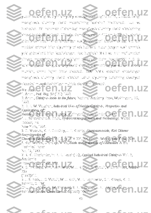 yuqori reaktivligi va qiyin kimyoviy xossalari bilan bog’liq bo’lib, u odatda oxirgi
mezog`ovak   aluminiy   oksidi   materialining   kashshofi   hisoblanadi.   Luo   va
boshqalar.   [37]   nanometr   o lchamdagi   mezog’ovak   aluminiy   oksidi   sferalariningʻ
sintezi haqida xabar berdi. O’rtacha diametri taxminan 400 nm bo’lgan bu sharlar
gidrolizlash   orqali   ishlab   chiqarilgan   suv   va   asetonitril   aralashmasidagi   sirt   faol
moddasi   eritmasi   bilan   alyuminiy   tri-sek-butoksid.   Butun   jarayon   suvli   ammiak
yoki   gidroxlorid   bilan   katalizlangan.   Past   burchakli   XRD   va   BET   ma’lumotlari
olingan   materialning   mezog’ovakligini   tasdiqladi.   Oqim   havoda   550   °   C   da
kalsinlangandan so’ng, aluminiy oksidi sharlarining morfologiyasi saqlanib qolishi
mumkin,   ammo   hajmi   biroz   qisqaradi.   27Al   NMR   spektrlari   sintezlangan
mezog’ovak   aluminiy   oksidi   sferalari   uchun   alyuminiy   turlarining   aksariyati
oktaedral muvofiqlashtirilgan muhitda ekanligini ko’rsatdi.
Malumot
1. Anon.,  Fed. Reg.  57 (130) 1992.
2. Anon.,  Catalysis looks to the future,  National Academy Press, Washington, DC, 
1992.
3. D. E. W. Vaughan,  Industrial Uses of Zeolite Catalysts, Properties and 
Applications of
Zeolites,  The Chemical Society, Burlington House, London, 1980.
4. J. Scherzer and A. Gruia,  Hydrocracking Science and Technology,  Marcel 
Dekker, Inc.
New York, 1996.
5. G. Maczura, K. P. Goodboy, J. T. Koenig,  Aluminum oxide, Kirt Othmer 
Encyclopedia of
Chemical Technology,  Vol.2, pp. 218-224, 3rd edition. Weily, New York, 1978.
6. Karl Wefers, Chanakya Misra,  oxide and hydroxide of Aluminum.  Alcoa 
Technical Paper
No. 19, 1987.
7. R. K. Oberlander, in: B. E. Leach (Ed),  Applied Industrial Catalysis  Vol. 3, 
Academic
Press, London, 1984, p63.
8. C.T. Kresge, M. E. Leonowicz, W. J. Roth, J. C. Vartuli, and J. S. Beck,  Nature 
359
(1992)710.
9. J. S. Beck, J. C. Vartuli, W. J. Roth, M. E. Leonowicz, C.T. Kresge, K. D. 
Schmitt, C. TW.
Chu, D. H. Olson, E. W. Sheppard, S. B. McCullen, J. B. Higgins, and J. L.
Schlenker, /.  Am. Chem. Soc.  114 (1992) 10834.
62 