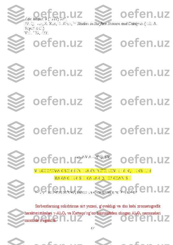 Adv. Mater. 9  (1997) 974.
37. Q. Luo, Z. Xue, D. Zhao, in  Studies in Surface Science and Catalysis  (Edt. A. 
Sayari e al.)
Vol. 129, P37.
III. AMALIY QISM
MEZOG‘OVAK SORBENTLARNING GEOM E TRIK, TEKSTUR
X ARAKTERISTIKALARINI O‘RGANISH
III.1. Tadqiqot ob’ekti, asbob-uskunalar va analiz  usullar
Sorbentlarning solishtirma sirt yuzasi, g‘ovakligi va shu kabi xromatografik
harakteristikalari   γ -Al
2 O
3   va Kattaqo‘rg‘on bentonitidan olingan   Al
2 O
3   namunalari
misolida o‘rganildi.
64 