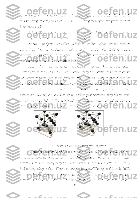 kimyoviy tarkibi  mis  va  kislorodning  foiz  miqdori   bilan aniqlanadi.  Fazoli   tarkib
mis va uning imkoniy oksidlari  CuO va  Cu
2 O ning masa  yoki  molyar  miqdorlari
bilan baholanadi.
Sifatiy   fazoli   analizda   namuna   tarkibida   qaysi   fazolar   borligi   aniqlansa,
miqdoriy analizda esa, ularning foiz miqdori aniqlanadi. 
Kristall   panjara.   Kristallar   tuzilishini   analizi   uchun   kristall   panjara
tushunchasi   (berilgan   strukturani   hosil   qiluvchi   nuqtalar   yig’indisi)   kiritilgan.
Analizni   qulaylashtirish   uchun   kristall   tarkibiga   kiruvchi   bir-bir   atom   molekula
markazi panjara nuqtasi bilan moslashtiriladi. 
Juda   ko’p   miqdorda   kristall   strukturalar   mavjud.   Shunga   qaramasdan
ularning moddaning kristallik holati – kristall  panjarada kristallanishi  mumkin va
turli xossalarni namoyon qiladi (masalan, grafit, olmos). Oddiy moddalar holatida
bu   hodisaga   allotropiya   deyiladi.   Umumiy   holda   har   qanday   kimyoviy   birikma
polimorfizm,   shu   bilan   bir   vaqtda   turli   moddalar   masalan,   ko’pgina   metallar
namunalari:   Cu,   Al,   Ag,   Au   kabi   bir   xil   tipdagi   yoki   izomorfli   panjaralarni   hosil
qilishi   mumkin.   Ba’zi   hollarda   krisstall   panjarada   atomlarning   boshqa   element
atomlariga almashinishi bilan qattiq eritmalar hosil qilishi mumkin
3.1-rasm.Kristall tuzilish a) mis; b) temir;
Difraksiya   hodisasi.   RFA   asosida   fizik   hodisa   difraksiya   yotadi.Berilgan
holatda   difrasksiya   deganda,   aniq   burchakda   tushuvchi   va   to’lqin   uzunligidagi
nurning  sochuvchi  davriy  panjarada  kuchli   sochilish   hodisasi   tushiniladi.  Bunday
hodisaning   oddiy   holati   difraksion   panjarada   yorug’likning   sochilishida   kelib
chiqadi.   Shunga   o’xshash   hodisa   rentgenfazali   analizda   qo’llaniladigan   rentgen
nurining   sochilishida   kuzatiladi.   Bunda   sochuvchi   vazifasini   fazalarning   kristall
73 