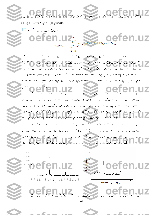 bunda C-difraktogramma barcha chiziqlari uchun nurlanish to’lqin uzunliga bog’liq
bo’lgan umumiy ko’paytuvchi;
 
-strukturli faktor
f
j -element tartib raqamiga bog’liq bo’lgan masofaning atom  amplitudasi;
X
j , Y
j , Z
j , -bazis atomlarning koordinatalari; P
HKL - bir xil difraksion chiziq beruvchi
va   kristall   panjara   tekisliklar   turiga   bog’liq   ekvivalent   tekisliklar   sonini   hisobga
oluvchi takrorlanish faktori;   ℮ -2M
–temperatura omili; A( θ )-tekshirilayotgan modda,
nurlanish   to’lqin   uzunligi   va   difraktogrammani   tushirish   holatiga   bog’liq   bo’lgan
yutilish omili [ 47].
Refleks   ravshanligiga   yuqorida   qayd   etilgan   omillardan   tashqari   rentgen
apparatining   ishlash   rejimiga:   trubka   (nay)   orqali   o’tadigan   tok,   naydagi
kuchlanish tirqishlar o’lchash, rentgen nurlari kvantlari hisoblagichining ish rejimi,
namuna   va   hisoblagichning   aylanish   tezligi,   diagramma   lentasining   tortilish
tezligi.Va nihoyat, refleks ravshanligi berilgan faza miqdori bilan aniqlanadi.
Rentgenogramma .   Har   qanday   faza   o’zining   kristall   panjarasini   namoyon
qiladi   va   aynan   unga   taalluqli   bo’lgan   (1)   formula   bo’yicha   aniqlanadigan
tekisliklararo   masofalar   d
hkl   to’plash   bilan   xarakterlanadi.   Bu   holatda
rentgenogrammada bir moddaga taalluqli bo’lgan cho’qqilar ishtirok etadi.
3.3-rasm.a) mis, b) fullerin C
60  nanokukunlar rentgenogrammasiga misollar
75 