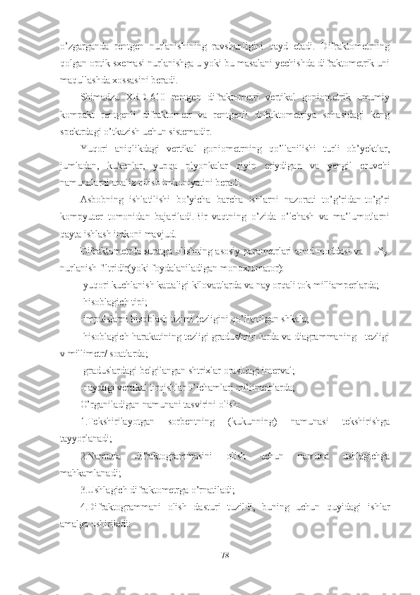 o’zgarganda   rentgen   nurlanishining   ravshanligini   qayd   etadi.   Difraktometrning
qolgan optik sxemasi nurlanishga u yoki bu masalani yechishda difraktometrik uni
maqullashda xossasini beradi.
Shimadzu   XRD-610   rentgen   difraktometri   vertikal   goniometrik   umumiy
kompakt   rentgenli   difraktometr   va   rentgenli   difraktometriya   sohasidagi   keng
spektrdagi o’tkazish uchun sistemadir. 
Yuqori   aniqlikdagi   vertikal   goniometrning   qo’llanilishi   turli   ob’yektlar,
jumladan,   kukunlar,   yupqa   plyonkalar   qiyin   eriydigan   va   yengil   eruvchi
namunalarni analiz qilish imkoniyatini beradi.
Asbobning   ishlatilishi   bo’yicha   barcha   ishlarni   nazorati   to’g’ridan-to’g’ri
kompyuter   tomonidan   bajariladi.Bir   vaqtning   o’zida   o’lchash   va   ma’lumotlarni
qayta ishlash imkoni mavjud.
Difraktometrda suratga olishning asosiy parametrlari anod moddasi va         ¥
β -
nurlanish filtridir(yoki foydalaniladigan monoxromator):
-yuqori kuchlanish kattaligi kilovattlarda va nay orqali tok milliamperlarda;
-hisoblagich tipi;
-impulslarni hisoblash tizimi tezligini qo’llanilgan shkala;
-hisoblagich harakatining tezligi gradus/min larda va diagrammaning   tezligi
v millimetr/ soatlarda;
-graduslardagi belgilangan shtrixlar orasidagi interval;
-naydagi vertikal tirqishlar o’lchamlari millimetrlarda;
O’rganiladigan namunani tasvirini olish:
1.Tekshirilayotgan   sorbentning   (kukunning)   namunasi   tekshirishga
tayyorlanadi;
2.Namuna   difraktogrammasini   olish   uchun   namuna   ushlagichga
mahkamlanadi;
3.Ushlagich difraktometrga o’rnatiladi;
4.Difraktogrammani   olish   dasturi   tuzildi,   buning   uchun   quyidagi   ishlar
amalga oshiriladi:
78 