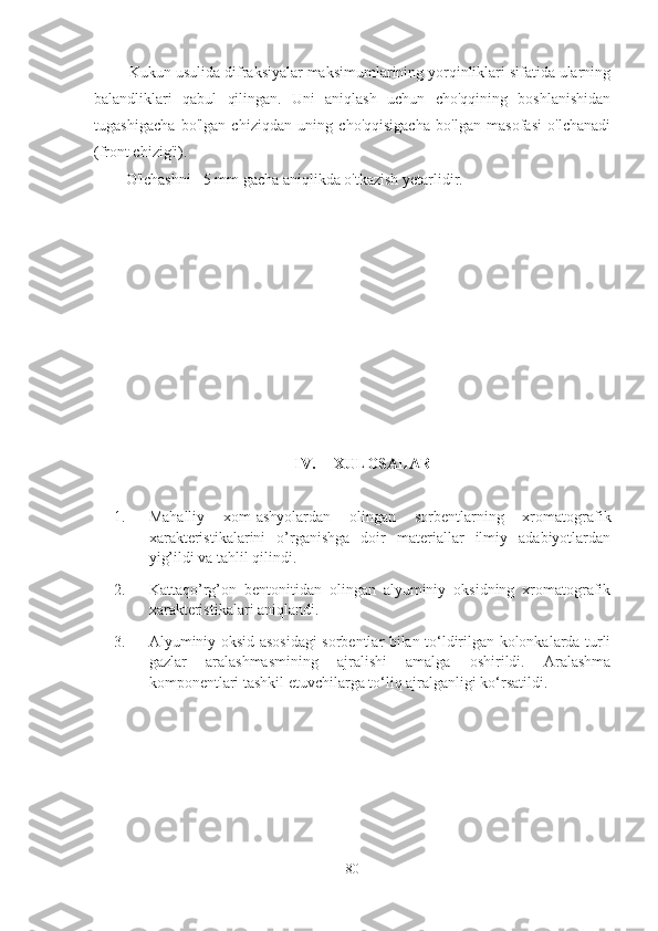  Kukun usulida difraksiyalar maksimumlarining yorqinliklari sifatida ularning
balandliklari   qabul   qilingan.   Uni   aniqlash   uchun   cho'qqining   boshlanishidan
tugashigacha   bo'lgan   chiziqdan   uning   cho'qqisigacha   bo'lgan   masofasi   o'lchanadi
(front chizig'i).
O'lchashni ±5 mm gacha aniqlikda o'tkazish yetarlidir.
IV. XULOSALAR
1. Mahalliy   xom-ashyolardan   olingan   sorbentlarning   xromatografik
xarakteristikalarini   o’rganishga   doir   materiallar   ilmiy   adabiyotlardan
yig’ildi va tahlil qilindi.
2. Kattaqo’rg’on   bentonitidan   olingan   alyuminiy   oksidning   xromatografik
xarakteristikalari  aniqlandi.
3. Alyuminiy oksid   asosidagi sorbentlar bilan to‘ldirilgan kolonkalarda turli
gazlar   aralashmasmining   ajralishi   amalga   oshirildi.   Aralashma
komponentlari tashkil etuvchilarga to‘liq ajralganligi ko‘rsatildi.
80 